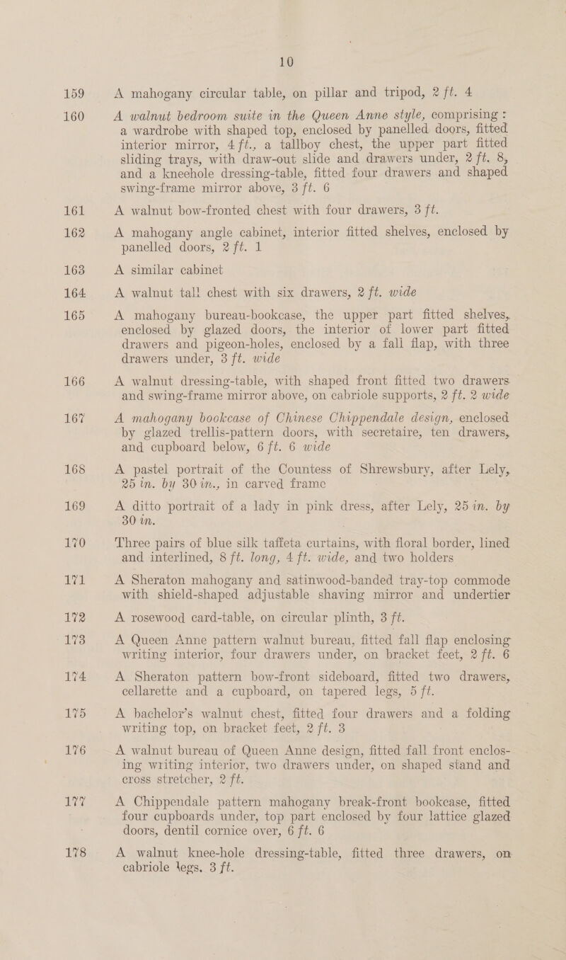 159 160 161 162 163 164 165 166 NO 176 ara 178 10 A mahogany circular table, on pillar and tripod, 2 ft. 4 A walnut bedroom suite in the Queen Anne style, comprising = a wardrobe with shaped top, enclosed by panelled doors, fitted interior mirror, 4ft., a tallboy chest, the upper part fitted sliding trays, with draw-out slide and drawers under, 2 ft. 8, and a kneehole dressing-table, fitted four drawers and shaped swing-frame mirror above, 3 ft. 6 A walnut bow-fronted chest with four drawers, 3 ft. A mahogany angle cabinet, interior fitted shelves, enclosed by panelled doors, 2 ft. 1 A similar cabinet A walnut tall chest with six drawers, 2 ft. wide A mahogany bureau-bookcase, the upper part fitted shelves, enclosed by glazed doors, the interior of lower part fitted drawers and pigeon-holes, enclosed by a fall flap, with three drawers under, 3 ft. wide A walnut dressing-table, with shaped front fitted two drawers and swing-frame mirror above, on cabriole supports, 2 ft. 2 wide A mahogany bockcase of Chinese Chippendale design, enclosed by glazed trellis-pattern doors, with secretaire, ten drawers, and cupboard below, 6 ft. 6 wide A pastel portrait of the Countess of Shrewsbury, after Lely, 25 in. by 30im., in carved frame : A ditto portrait of a lady in pink dress, after Lely, 25 in. by 30 in. Three pairs of blue silk taffeta curtains, with floral border, lined and interlined, 8 ft. long, 4 ft. wide, and two holders A Sheraton mahogany and satinwood-banded tray-top commode with shield-shaped adjustable shaving mirror and undertier A rosewood card-table, on circular plinth, 3 ft. A Queen Anne pattern walnut bureau, fitted fall flap enclosing writing interior, four drawers under, on bracket feet, 2 ft. 6 A Sheraton pattern bow-front sideboard, fitted two drawers, cellarette and a cupboard, on tapered legs, 5 ft. A bachelor’s walnut chest, fitted four drawers and a folding writing top, on bracket feet, 2 ft. 3 A walnut bureau of Queen Anne design, fitted fall front enclos- ing writing interior, two drawers under, on shaped stand and crogs.streicher, 27t. A Chippendale pattern mahogany break-front bookcase, fitted four cupboards under, top part enclosed by four lattice glazed doors, dentil cornice over, 6 ft. 6 A walnut knee-hole dressing-table, fitted three drawers, on cabriole legs, 3 ft.