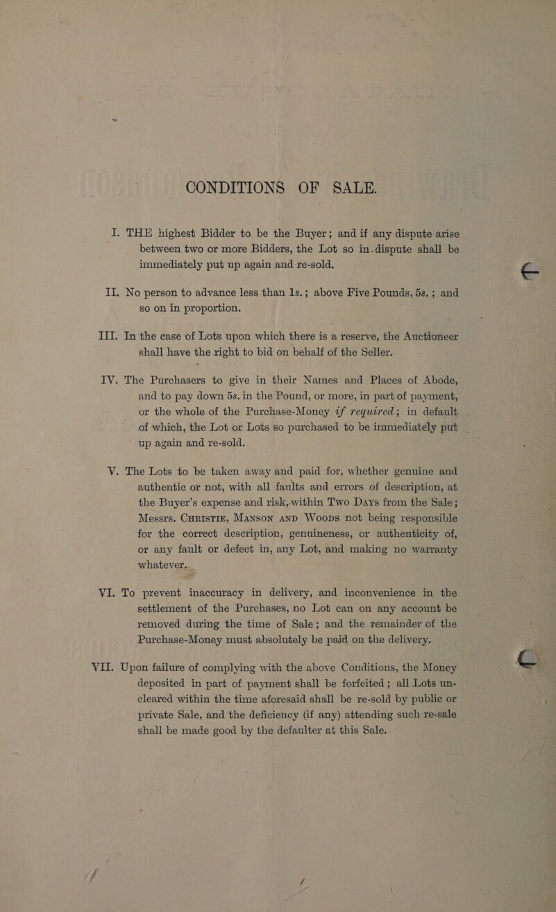 CONDITIONS OF SALE. I. THE highest Bidder to be the Buyer; and if any dispute arise between two or more Bidders, the Lot so in.dispute shall be immediately put up again and re-sold. II. No person to advance less than 1s.; above Five Pounds, 5s. ; and so on in proportion. III. In the case of Lots upon which there is a reserve, the Auctioneer shall have the right to bid on behalf of the Seller. IV. The Purchasers to give in their Names and Places of Abode, and to pay down ds. in the Pound, or more, in part of payment, or the whole of the Purchase-Money 2f required; in default up again and re-sold. V. The Lots to be taken away and paid for, whether genuine and authentic or not, with all faults and errors of description, at the Buyer’s expense and risk, within Two Days from the Sale; Messrs. CuRIstIE, Manson and Woops not being responsible for the correct description, genuineness, or authenticity of, or any fault or defect in, any Lot, and making no warranty whatever... VI. To prevent inaccuracy in delivery, and inconvenience in the settlement of the Purchases, no Lot can on any account be removed during the time of Sale; and the remainder of the Purchase-Money must absolutely be paid on the delivery. deposited in part of payment shall be forfeited ; all Lots un- cleared within the time aforesaid shall be re-sold by public or private Sale, and the deficiency (if any) attending such re-sale shall be made good by the defaulter at this Sale. Be