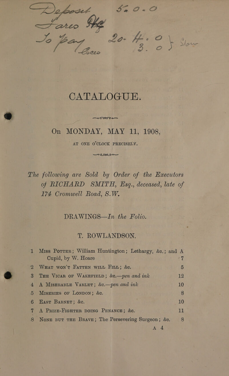   On MONDAY, MAY 11, 1908, AT ONE O'CLOCK PRECISEMY. —ri SRI Ciiee te On woe ib COL bS 174 Cromwell Road, S.W. DRAWINGS—In the Folio. T. ROWLANDSON. Cupid, by W. Hoare WHat won't Fatten witu Fitz; &amp;e. THe Vicar oF WAKEFIELD; &amp;¢.—pen and ink A MISERABLE VARLET; &amp;c.—pen and ink Miseries oF Lonpon; &amp;c. East Barnet; &amp;c. A Prize-FIGHTER DOING PENANCE; &amp;c. Ae. 4 7 5 12 10 8 10 11