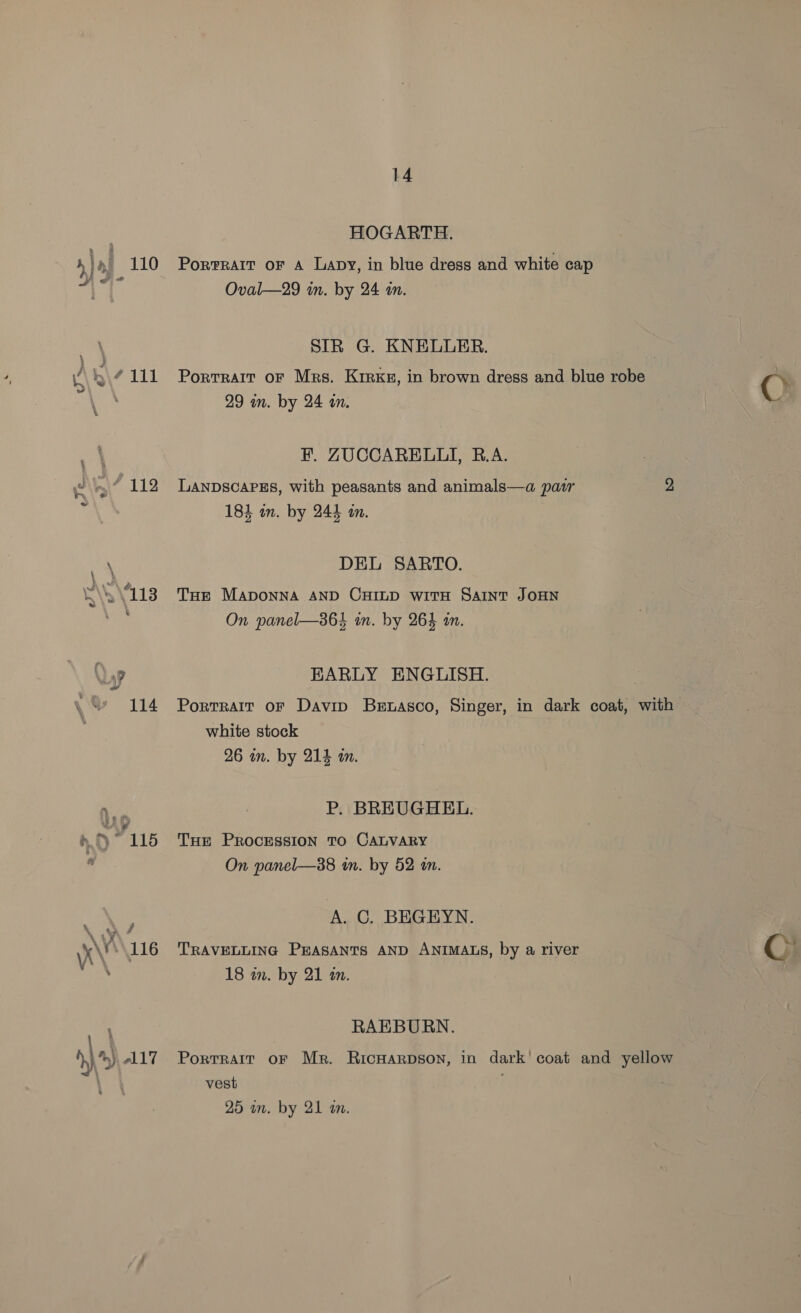 } \\ 111 yo \ry\ 112 } \ AS V113 7 7 114 nt 7 115 KV \116 14 HOGARTH. Oval—29 in. by 24 im. SIR G. KNELUER. Portrait oF Mrs. Kirxg, in brown dress and blue robe CO 29 im. by 24 an. 4 F. ZUCCARELLI, B.A. LANDSCAPES, With peasants and animals—a pacr 2 183 un. by 244 in. DEL SARTO. THe MApoNNA AND CHILD witH SAINT JOHN On panel—364 in. by 264 im. EARLY ENGLISH. Portrait oF Davin Berwasco, Singer, in dark coat, with white stock 26 in. by 214 an. P. BREUGHEL. Tur PROCESSION TO CALVARY On panel—38 i. by 52 an. A. C. BEGEYN. TRAVELLING Prasanrs AND ANIMALS, by a river 18 am. by 21 an. RAEBURN. Portrait oF Mr. Ricuarpson, in dark! coat and yellow vest