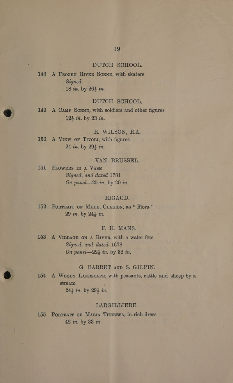 148 149 150 151 152 153 154 155 19 DUTCH SCHOOL. A Frozen River SCENE, with skaters Signed 18 in. by 264 an. DUTCH SCHOOL. A Came Scrns, with soldiers and other figures 124 in. by 23 an. R. WILSON, B.A. A View oF Trvout, with figures 24 in. by 294 an. VAN BRUSSEL. FLOWERS IN A VASE Signed, and dated 1781 On panel—25 in. by 20 in. RIGAUD. Portrait oF Mus. Crarron, as “ Flora ”’ 29 in. by 244 on. I. -H. MANS. A VituaGE on A River, with a water féte Signed, and dated 1678 On panel—224 in. by 32 im. G. BARRET anv 8. GILPIN. A Woopy Lanpscaps, with peasants, cattle and sheep by a stream : 243 in. by 294 10. LARGILLIERE. Portrait OF Maria THERESA, in rich dress 42 im. by 33 m.
