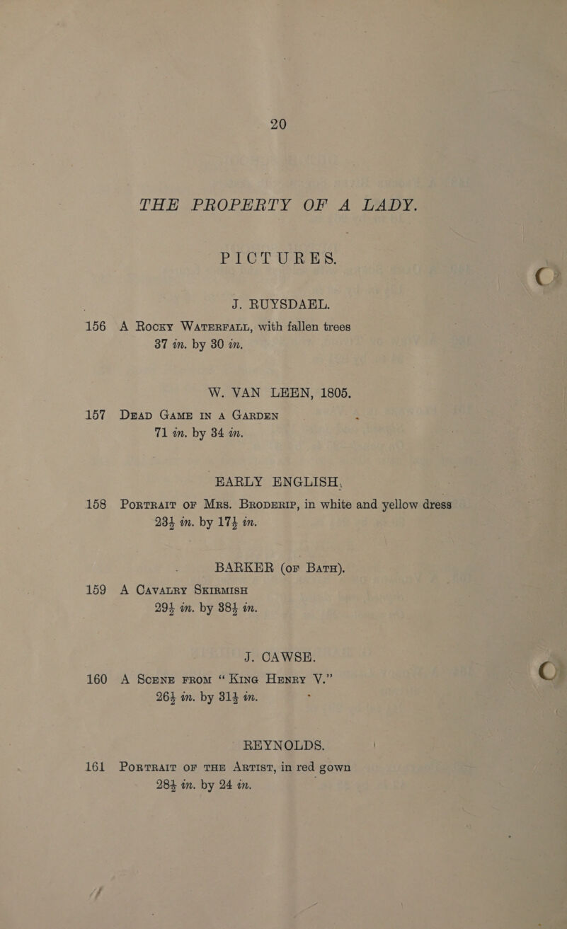 THE PROPERTY OF A LADY. PG. UAE. J. RUYSDAEL. 156 A Rocky WATERFALL, with fallen trees 37 an. by 30 a. W. VAN LEEN, 1805. 157 Deap GAME IN A GARDEN 71 an. by 34 m. EARLY ENGLISH, 158 Portrait or Mrs. Broperip, in white and yellow dress 234 mm. by 174 am. BARKER (or BatH). 159 A CavatRy SKIRMISH 294 in. by 384 in. J. CAWSE. 160 A Scene From “ Kina Henry YV.” 264 an. by 314 am. ; REYNOLDS. 161 Portrait oF THE ARTIST, in red gown 284 in. by 24 an.