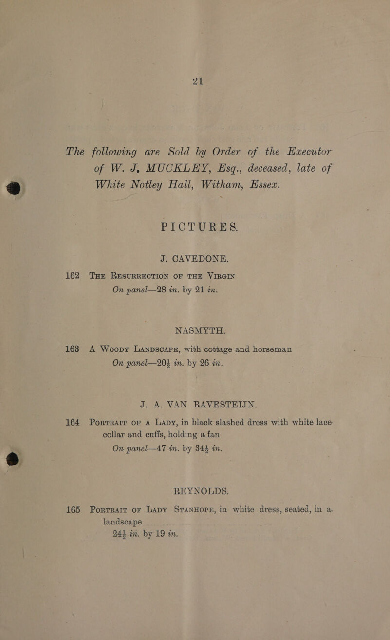 162 163 164 165 of W. J, MUCKLEY, Esq., deceased, late of White Notley Hall, Witham, Essex. Fl © TAS: J. CAVEDONE. THE RESURRECTION OF THE VIRGIN On panel—28 in. by 21 in. NASMYTH. A Woopy LanpscoaPE, with cottage and horseman On panel—204 in. by 26 an. J. A. VAN RAVESTEIJN. PorTRAIT OF A Lapy, in black slashed dress with white lace collar and cuffs, holding a fan On panel—47 in. by 344 am. REYNOLDS. Portrait oF Lapy STANHOPE, in white dress, seated, in a landscape 241 in. by 19 m.