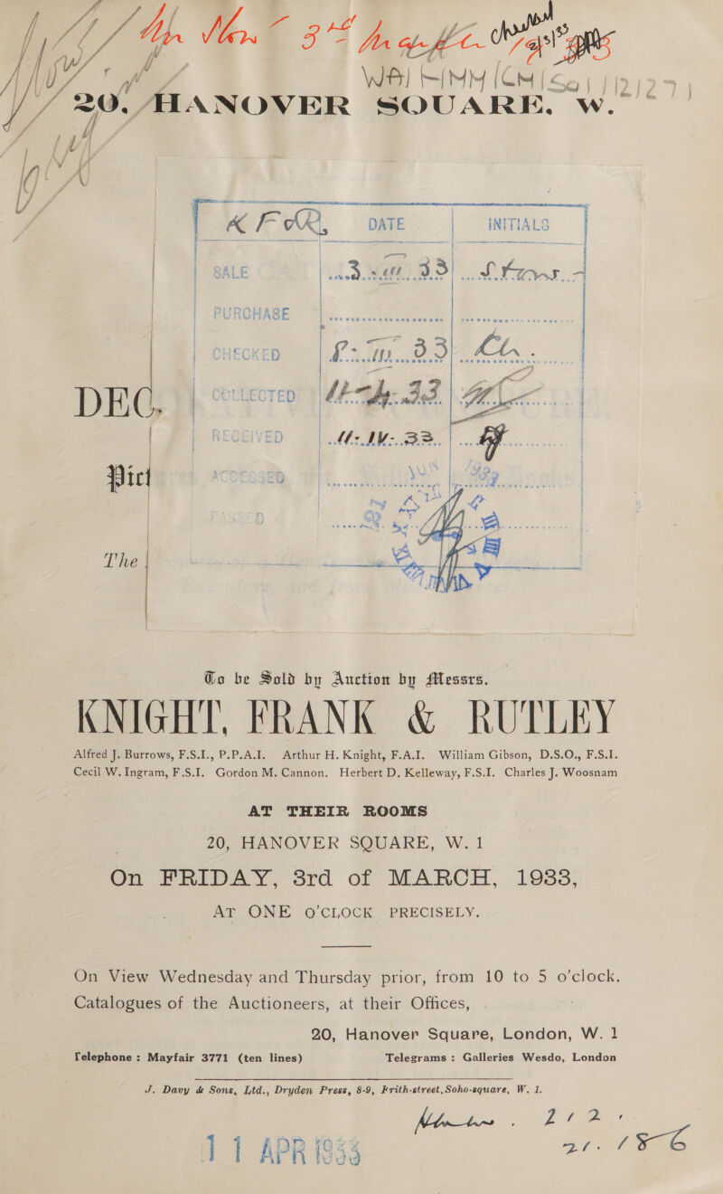 WS) si MY ca Zf2 Gy, ALANOVER SOUARE. Ww. b    [ KFR  INTTIALS oS = ¥ a ~ &amp; \    Go be Sold by Auction by Messrs. KNIGHT, FRANK &amp; RUTLEY - Alfred J. Burrows, F.S.I., P.P.A.I. Arthur H. Knight, F.A.I. William Gibson, D.S.O., F.S.I. Cecil W. Ingram, F.S.I. Gordon M. Cannon. Herbert D. Kelleway, F.S.I. Charles J. Woosnam AT THEIR ROOMS 20, HANOVER SQUARE, W. 1 Yen FRIDAY, 3rd of MARCH, 1933, AT ONE O'CLOCK PRECISELY. ood On View Wednesday and Thursday prior, from 10 to 5 o’clock. Catalogues of the Auctioneers, at their Offices, fi 20, Hanover Square, London, W. 1 Telephone : Mayfair 3771 (ten lines) Telegrams : Galleries Wesdo, London J. Davy d&amp; Sons, Ltd,, Dryden Press, 8-9, Frith-street,Soho-square, W. 1. ‘1 1 APR 1833 Be