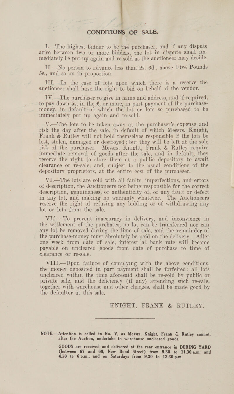 CONDITIONS OF SALE. I.—The highest bidder to be the purchaser, and 3f any dispute arise between two or more bidders, the lot in dispute shall im- mediately be put up again and re- sold as the auctioneer may decide. IT.—No person to advance less than 2s. 6d., above Five Pounds ds., and so on in proportion. III.—In the case of-lots upon which there is a reserve the auctioneer shall have the right to bid on behalf of the vendor. IV.—The purchaser to.give in name and address, oad if required, to pay down 5s. in the £, or more, in part payment of the purchase- money, in default: of which the lot or lots so purchased to be immediately put up again and re-sold. V.—tThe lots to be taken away at the purchaser’s expense and risk the day after the sale, in default of which Messrs. Knight, Frank &amp; Rutley will not hold themselves responsible if the lots be lost, stolen, damaged or destroyed ; but they will be left at the sole — risk of ihe purchaser. Messrs. Knight, Frank &amp; Rutley require immediate removal of goods after the sale, and in default, they reserve the right to store them at a public depository to await clearance or re-sale, and, subject to the usual conditions of the depository proprietors, at the entire cost of the purchaser. VI—tThe lots are sold with all faults, imperfections, and errors of description, the Auctioneers not being responsible for the correct description, genuineness, or authenticity of, or any fault or defect in any lot, and making no warranty whatever. The Auctionecrs reserve the right of refusing any bidding or of pe ee any lot or lots from the sale. VIi.--To prevent inaccuracy in delivery, and inconvience in the settlement of the purchases, no lot can be transferred nor can any lot be removed during the time of sale, and the remainder of _ the purchase-money must absolutely be paid on the delivery. After one week from date of sale, interest at bank rate will become payable on uncleared goods from date of purchase to time of clearance or re-sale. VIII.—Upon failure of complying with the above conditions, the money deposited in part payment shall be forfeited; all lots uncleared within the time aforesaid shall be re-sold by public or private sale, and the deficiency (if any) attending such re-sale, together with warehouse and other charges. shall me made good by the defaulter at this sale. KNIGHT, FRANK &amp; RUTLEY. NOTE.—Attention is called to No. V, as Messrs. Knight, Frank &amp; Rutley cannot, after the Auction, undertake to warehouse uncleared goods. GOODS are received and delivered at the rear entrance in DERING YARD (between 67 and 68, New Bond Street) from 9.30 to 11.30 a.m. and 4.50 tc 6p.m., and on Saturdays from 9.30 to 12.30 p.m.