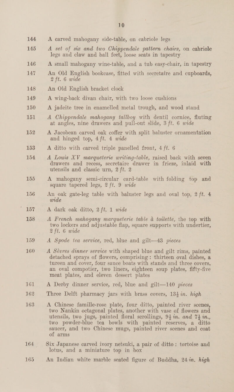 144 145 146 147 148 149 150 151 152 153 154 162 163 165 10 A carved mahogany side-table, on cabriole legs A set of sia and two Chippendale pattern chavs, on cabriole legs and claw and ball feet, loose seats in tapestry A small mahogany wine-table, and a tub easy-chair, in tapestry An Old English bookcase, fitted with secretaire and cupboards, 2 ft. 6 wide An Old English bracket clock A wing-back divan chair, with two loose cushions A jadeite tree in enamelled metal trough, and wood stand A Chippendale mahogany tallboy with dentil cornice, fluting at angles, nine drawers and pull-out slide, 3 ft. 6 wide A Jacobean carved oak coffer with split baluster ornamentation and hinged top, 4 ft. 4 wide | A ditto with carved triple panelled front, 4 ft. 6 A Lows XV marqueterie writing-table, raised back with seven drawers and recess, secretaire drawer in frieze, inlaid with utensils and classic urn, 2 ft. 2 A mahogany semi-circular card-table with folding top and square tapered legs, 2 ft. 9 wide An oak gate-leg table with baluster legs and oval top, 2 ft. 4 wide A dark oak ditto, 2 ft. 1 wide A French mahogany marqueterie table a toilette, the top with two lockers and adjustable flap, square supports with undertier, 2ft. 6 wide A Spode tea service, red, blue and gilt—43 meces A Sévres dinner service with shaped blue and gilt rims, painted detached sprays of flowers, comprising: thirteen oval dishes, a tureen and cover, four sauce boats with stands and three covers, an oval compotier, two liners, eighteen soup plates, fifty-five meat plates, and eleven dessert plates A Derby dinner service, red, blue and gilt—140 veces Three Delft pharmacy jars with brass covers, 134i. high A Chinese famille-rose plate, four ditto, painted river scenes, two Nankin octagonal plates, another with vase of flowers and utensils, two jugs, painted floral scrollings, 94m. and 74 m., two powder-blue tea bowls with painted reserves, a ditto saucer, and two Chinese mugs, painted river scenes and coat of arms Six Japanese carved ivory netsuki, a pair of ditto: tortoise and lotus, and a miniature top in box An Indian white marble seated figure of Buddha, 241m. high