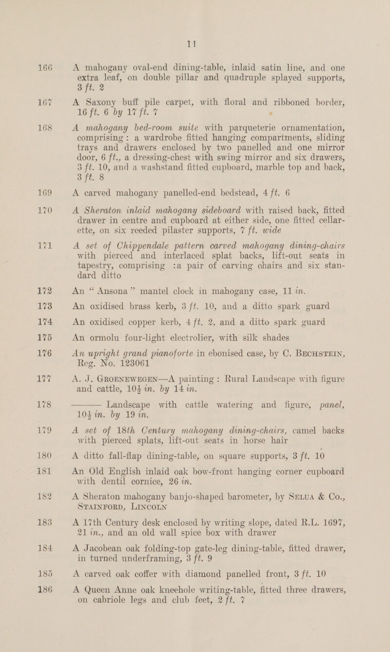 166 167 168 170 Hl A mahogany oval-end dining-table, inlaid satin line, and one extra leaf, on double pillar and quadruple splayed supports, yin a A Saxony buff pile carpet, with floral and ribboned border, RG Fie 6 by. 17 fe. . A mahogany bed-room suite with parqueterie ornamentation, comprising : a wardrobe fitted hanging compartments, sliding trays and drawers enclosed by two panelled and one mirror door, 6 ft., a dressing-chest with swing mirror and six drawers, 3 ft. 10, and a washstand fitted cupboard, marble top and back, 3 ft. 8 A carved mahogany panelled-end bedstead, 4 ft. 6 A Sheraton inlaid mahogany sideboard with raised back, fitted drawer in centre and cupboard at either side, one fitted cellar- ette, on six reeded pilaster supports, 7 ft. wide A set of Chippendale pattern carved mahogany diming-chairs with pierced and interlaced splat backs, lift-out seats in tapestry, comprising :a pair of carving chairs and six stan- dard ditto An “ Ansona” mantel clock in mahogany case, 11 i. An oxidised brass kerb, 3 ft. 10, and a ditto spark guard An oxidised copper kerb, 4 ft. 2, and a ditto spark guard An ormolu four-light electroler, with silk shades An upright grand manoforte in ebonised case, by C. BECHSTEIN, Reg. No. 123061 A. J. GROENEWEGEN—A painting: Rural Landscape with figure and cattle, 104 im. by 14%.  Landscape with cattle watering and figure, panel, 10$ in. by 19 in. A set of 18th Century mahogany dining-chairs, camel backs with pierced splats, lift-out seats in horse hair A ditto fall-flap dining-table, on square supports, 3 ft. 10 An Old English inlaid oak bow-front hanging corner cupboard with dentil cornice, 26 in. A Sheraton mahogany banjo-shaped barometer, by Setua &amp; Co., STAINFORD, LINCOLN A 17th Century desk enclosed by writing slope, dated R.L. 1697, 21%n., and an old wall spice box with drawer A Jacobean oak folding-top gate-leg dining-table, fitted drawer, in turned underframing, 3 ft. 9 A carved oak coffer with diamond panelled front, 3 ft. 10 A Queen Anne oak kneehole writing-table, fitted three drawers,