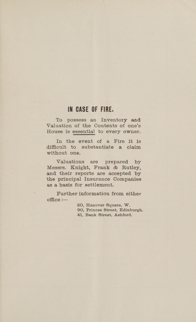 To possess an Inventory and Valuation of the Contents of one’s House is essential to every owner. In the event of a Fire it is difficult to substantiate a claim without one. Valuations are prepared by Messrs. Knight, Frank &amp; Rutley, and their reports are accepted by the principal Insurance Companies as a basis for settlement. Further information from either office :— 20, Hanover Square, W. 90, Princes Street, Edinburgh. 41, Bank Street, Ashford.