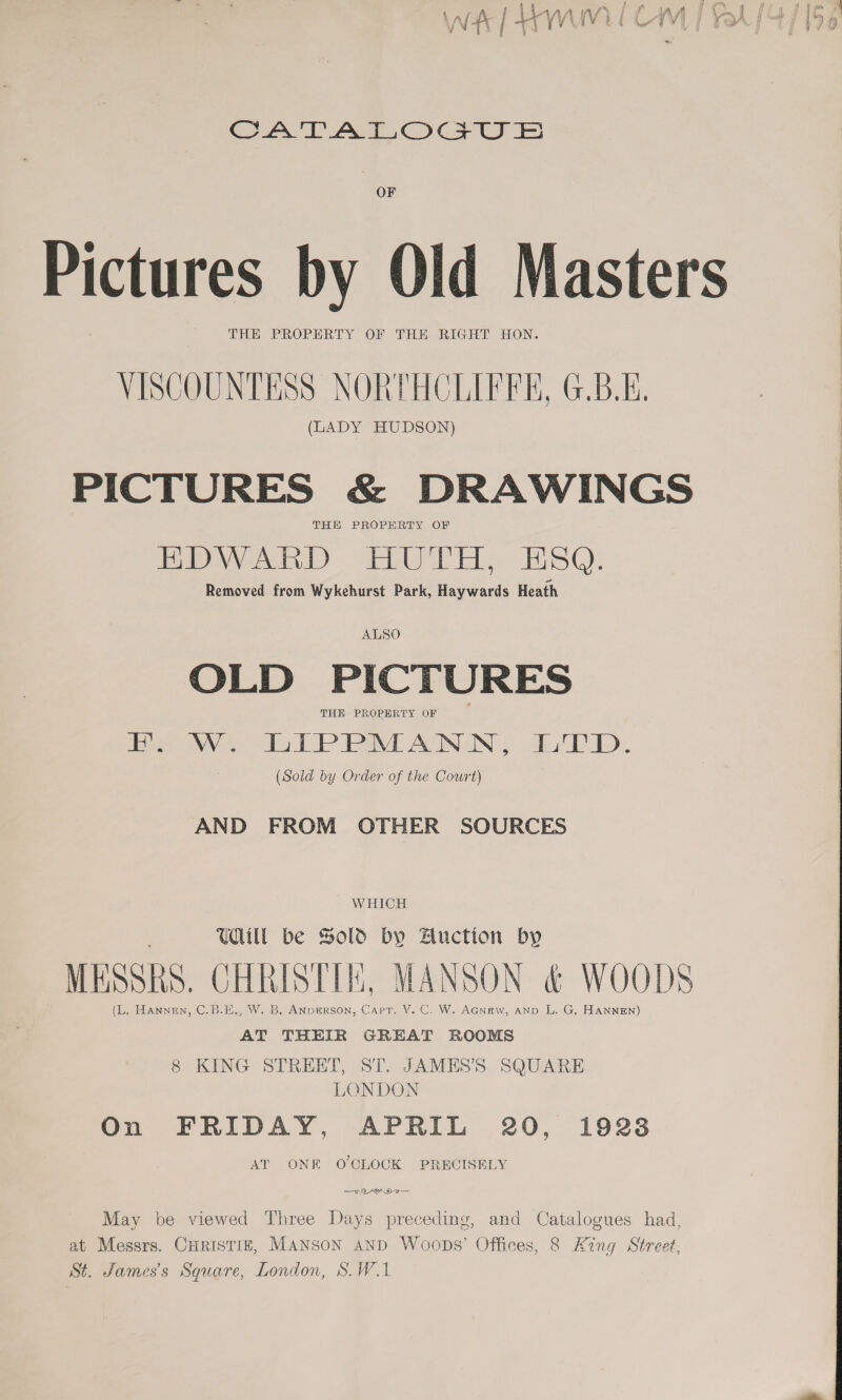 CATT AWOcU &amp; OF e a | \ THE PROPERTY OF THE RIGHT HON. VISCOUNTESS NORTHCLIFFE, G.B.E. (LADY HUDSON) THE PROPERTY OF me Venti) SEE E EL Est). Removed from Wykehurst Park, Haywards Heath ALSO OLD PICTURES THE PROPERTY OF ceo len EP aE AGN OIN 5) ok ED. (Sold by Order of the Court) AND FROM OTHER SOURCES WHICH Uill be Sold bY Anction by (L. HANNEN, C.B.E., W. B. ANpERSON, Capr. V. C. W. AGnew, AND L. G. HANNEN) AT THEIR GREAT ROOMS 8 KING STREET, ST. JAMES’S SQUARE LONDON On FRIDAY, APRIL 20, 1928 AT ONK O'CLOCK PRECISELY May be viewed Three Days preceding, and Catalogues had, at Messrs. CHRrisTizE, MANSON aND Woops’ Offices, 8 King Street, St. James's Square, London, S. WA  