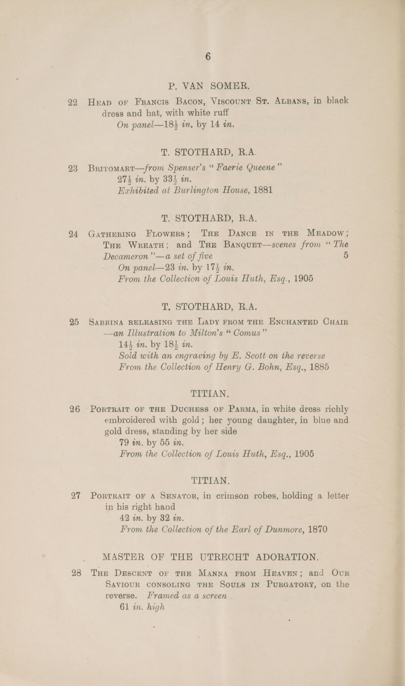 22 23 24 25 26 27 28 P. VAN SOMER.,. Heap or Francis Bacon, Viscount St. Ausans, in black dress and hat, with white ruff On panel—18} in. by 14 on. T. STOTHARD, R.A. Briromart—from Spenser's ‘ Faerie (Queene ”’ 274 in. by 335 wm. | Exhibited at Burlington House, 1881 T. STOTHARD, B.A. GATHERING FuoweRs; THE Dance In THE MrabDow; THe WreatH; and THe Banquet—scenes from ‘“ The Decameron ’”’—a set of five 5 On panel—23 in. by 174 an. From the Collection of Lows Huth, Esq., 1906 T. STOTHARD, B.A. SABRINA RELEASING THE LADY FROM THE ENCHANTED CHAIR —an Illustration to Milton's “ Comus”’ 144 on. by 185 an. Sold with an engraving by E. Scott on the reverse From the Collection of Henry G. Bohn, E'sq., 1885 TVET AN, PorTRAIT OF THE DucHEsSs OF PARMA, in white dress richly embroidered with gold; her young daughter, in blue and gold dress, standing by her side 79 an. by 55 tn. From the Collection of Lows Huth, Hsq., 1905 TIPE. PortTRAIT OF A SENATOR, in crimson robes, holding a letter in his right hand 42 in. by 32 in. From the Collection of the Earl of Dunmore, 1870 MASTER OF THE UTRECHT ADORATION. Tur Descent or THE MANNA FROM Heaven; and Our SAVIOUR CONSOLING THE SouLs IN PurRGATORY, on the reverse. rammed as a screen 61 in. high