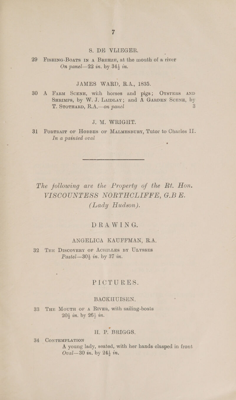 29 FisHina-Boats in A Breeze, at the mouth of a river On panel—22 an. by 344 in. JAMES WARD, R.A., 1835. 30 A Farm ScENE, with horses and pigs; OysTERS AND Surimps, by W. J. Larpnay; and A GarpEN Scrng, by T. StorHarp, R.A.—on panel 3 J. M. WRIGHT. 31 Portrait or Hopses or Maumespury, Tutor to Charies II. In a parnted oval The following are the Property of the Rt. Hon. VISCOUNTEHSS NORTHCLIFFE, G.B EH. (Lady Hudson). DRAWING. ANGELICA KAUFFMAN, R.A. 32 Tur Discovery oF ACHILLES By ULYSSES Pastel—a04 wm. by 37 an. Fe eae. BACKHUISEN. 33. Tue Movuts or A River, with sailing-boats 204 im. by 265 an. H. P. BRIGGS. 34 CONTEMPLATION A young lady, seated, with her hands clasped in front Oval—30 m. by 244 an.