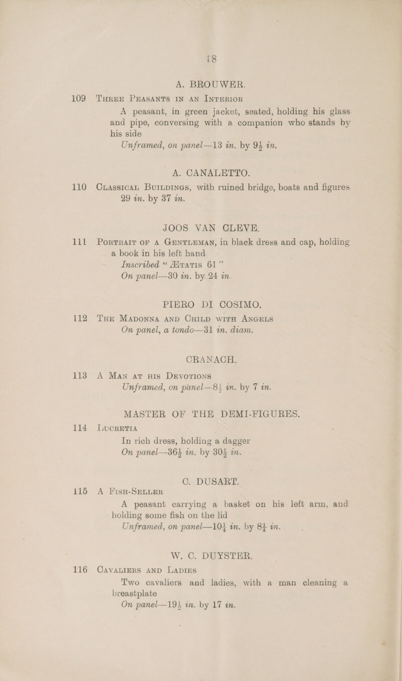110 lil 112 113 116 116 i8 | A. BROUWER. A peasant, in green jacket, seated, holding his glass and pipe, conversing with a companion who stands by his side Unframed, on panel—13 in. by 94 an. A. CANALETTO. CrassicaAL Burupines, with ruined bridge, boats and figures 29 an. by 37 an. JOOS VAN CLEVE. PorTRAIT OF A GENTLEMAN, in black dress and cap, holding a book in his left hand Inscribed “ Aaratis 61” On panel—89 in. by 24 an. PIERO DI COSIMO. THE MADONNA AND CHILD witH ANGELS On panel, a tondo—31 an. diam. CRANAOH. A Man at nis DEvorions Unframed, on panel—8} wn. by 7 an. MASTER OF THE DEMI-FIGURHS. LUCRETIA In rich dress, holding a dagger On panel—36} an. by 304 an. C.. DUSARE A FisH-SELLER A peasant carrying a basket on his left arm, and - holding some fish on the lid Unframed, on panel—10} an. by 84 an. W. C.. DEUYSTER; CAVALIERS AND LADIES T'wo cavaliers and ladies, with a man cleaning a breastplate