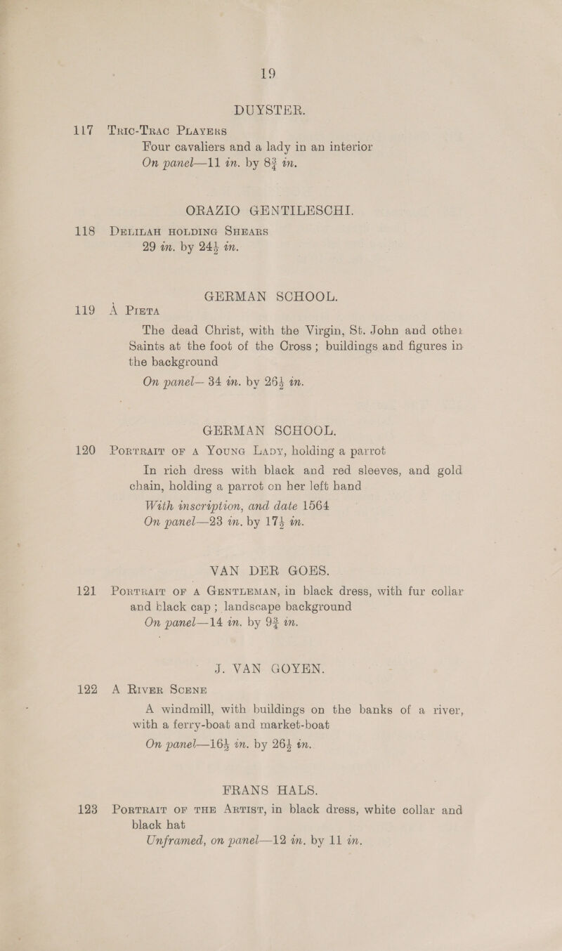 EL? 118 Lg 120 121 123 19 DUYSTER. Tric-TrRacG PLAYERS Four cavaliers and a lady in an interior On panel—11 in. by 83 an. ORAZIO GENTILESCHI. DELILAH HOLDING SHEARS 29 in. by 244 an. GERMAN SCHOOL. A Presta The dead Christ, with the Virgin, St. John and othe: Saints at the foot of the Cross; buildings and figures in the background On panel— 34 m. by 265 an. GERMAN SCHOOL. PortraIr oF A Youne Lavy, holding a parrot In rich dress with black and red sleeves, and gold chain, holding a parrot on her left hand With inscription, and date 1564 On panel—23 wm. by 174 mm. VAN DER GOBKS. PoRTRAIT OF A GENTLEMAN, in black dress, with fur collar and black cap; landscape background On panel—14 in. by 94 in. J. VAN- GOY EN. A River ScENE A windmill, with buildings on the banks of a river, with a ferry-boat and market-boat On panel—163 in. by 264 tn. FRANS HALS. PorTRAIT OF THE Artist, in black dress, white collar and black hat