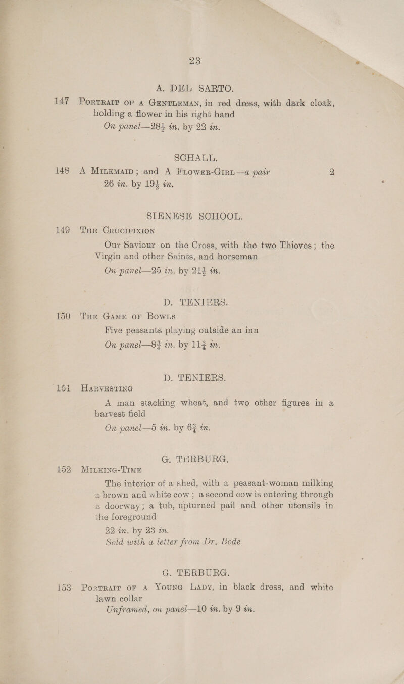 A. DEL SARTO. 147 Portrait oF a GENTLEMAN, in red dress, with dark cloak, holding a flower in his right hand On panel—284 in. by 22 in. SCHALL. 148 A Minxmarp; and A Frower-Giri—a pair 2 26 in. by 194 an, SIENHSE SCHOOL. 149 Tre CRUCIFIXION Our Saviour on the Cross, with the two Thieves; the Virgin and other Saints, and horseman On panel—25 wn. by 214 an. D. “EEN De. 150 THE GAME oF BowLs | Five peasants playing outside an inn On panel—8? tn. by 112 an. D. TENIERS. ‘151 HARVESTING A man stacking wheat, and two other figures in a harvest field On panel—d in. by 6} in. G. THERBURG. 152 Minkine-TIME The interior of a shed, with a peasant-woman milking a brown and white cow ; asecond cow is entering through a doorway; a tub, upturned pail and other utensils in the foreground 22 an. by 23 on. Sold with a letter from Dr. Bode G. TERBURG, 153 Portrair or a Youna Lapy, in black dress, and white lawn collar Unframed, on panel—10 im. by 9 on.