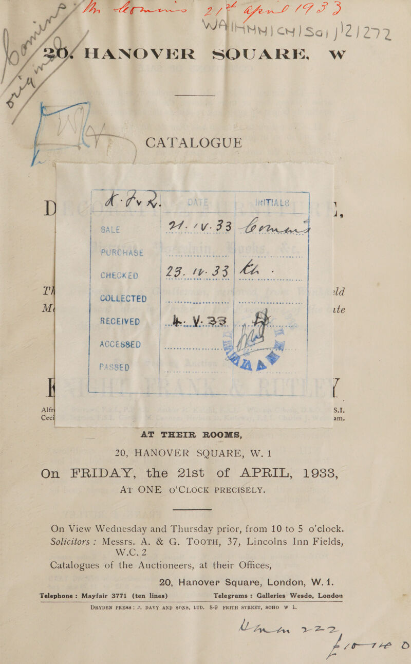 i 7, An atl the  HANOVER 1% Ww  A - Pv ®. pape ps Mage adr sarge ds i SALE | PURCHASE CHEDKED j se »[ COLLECTED d M. ute RECEIVED ACCESSED | PASSED ea Alfr $1, Cec a am. AT THEIR ROOMS, 20, HANOVER SQUARE, W. 1 On FRIDAY, te 2ist@or APRIL,’ 1983, AT ONE o’CLOCK PRECISELY. On View Wednesday and Thursday prior, from 10 to 5 o’clock. Solicitors : Messrs. A. &amp; G. TooTH, 37, Lincolns Inn Fields, WNC. 2 Catalogues of the Auctioneers, at their Offices, 20, Hanover Square, London, W. 1. Telephone : Mayfair 3771 (ten lines) Telegrams : Galleries Wesdo, London al  DRYDEN PRESS; J, DAVY AND SONS, LTD, 8-9 FRITH STREET, SOHO W 1, Lan fin ee SS 10-71 +Ee O