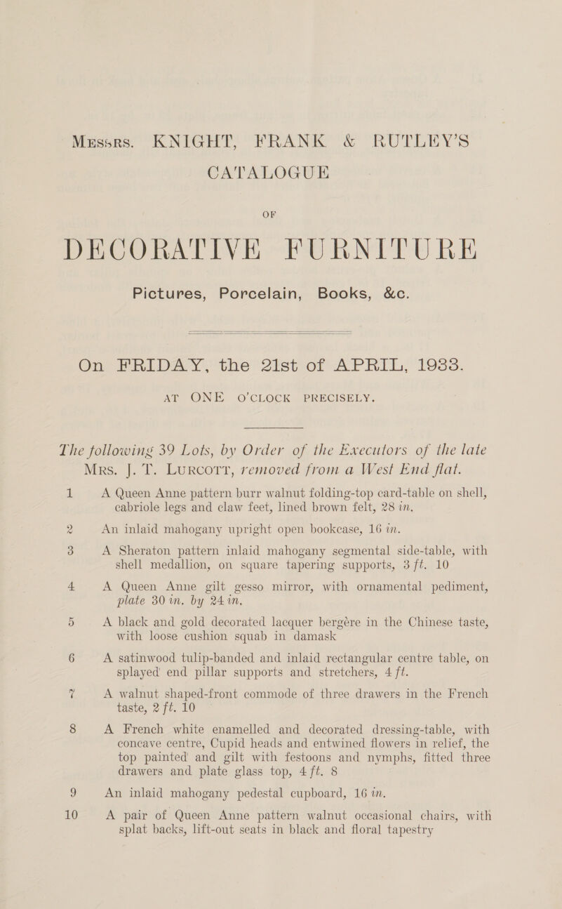 Messrs. KNIGHT, FRANK &amp; RUTLEY’S CATALOGUE OF DECORATIVE FURNITURE Pictures, Porcelain, Books, &amp;c.   On PRILDA Yo the 2ist- or APRIL, 19383. AT ONE oO’CLOCK PRECISELY. The following 39 Lots, by Order of the Executors of the late Mrs. J. T. Lurcott, removed from a West End flat. 1 A Queen Anne pattern burr walnut folding-top card-table on shell, cabriole legs and claw feet, lined brown felt, 28 wn. 2 An inlaid mahogany upright open bookcase, 16 i. 3 A Sheraton pattern inlaid mahogany segmental side-table, with shell medallion, on square tapering supports, 3 ft. 10 + A Queen Anne gilt gesso mirror, with ornamental pediment, plate 30 im. by 241m, 5 A black and gold decorated lacquer bergére in the Chinese taste, with loose cushion squab in damask 6 A satinwood tulip-banded and inlaid rectangular centre table, on splayed’ end pillar supports and stretchers, 4 ft. 7 A walnut shaped-front commode of three drawers in the French taste, 2 ft. 10 8 A French white enamelled and decorated dressing-table, with concave centre, Cupid heads and entwined flowers in relief, the top painted’ and gilt with festoons and nymphs, fitted three drawers and plate glass top, 4 ft. 8 9 An inlaid mahogany pedestal cupboard, 16 in. 10 A pair of Queen Anne pattern walnut occasional chairs, with splat backs, lift-out seats in black and floral tapestry