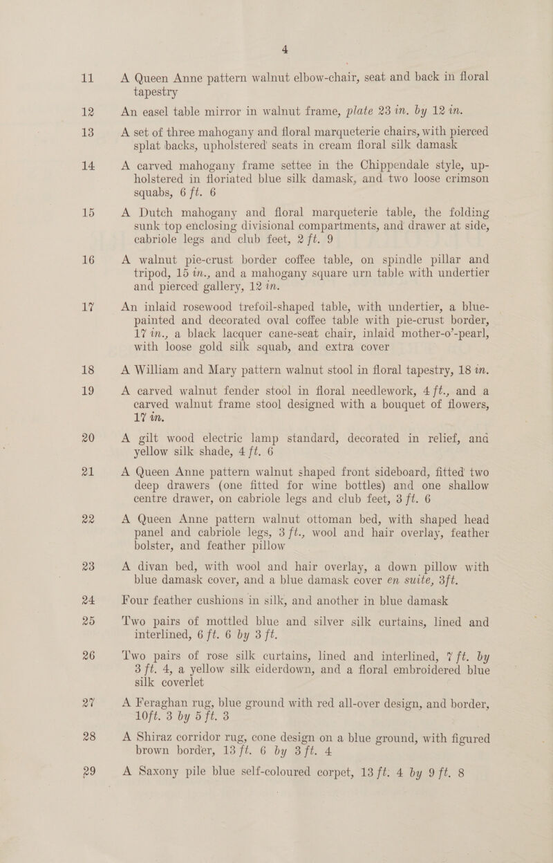 12 13 14 15 16 ue 18 19 20 al aR PB) a4 2O 26 a0 28 29 4 tapestry An easel table mirror in walnut frame, plate 23 im. by 121. A set of three mahogany and floral marqueterie chairs, with pierced splat backs, upholstered’ seats in cream floral silk damask A carved mahogany frame settee in the Chippendale style, up- holstered in floriated blue silk damask, and two loose crimson squabs, 6 ft. 6 A Dutch mahogany and floral marqueterie table, the folding sunk top enclosing divisional compartments, and drawer at side, cabriole legs and club feet, 2 ft. 9 A walnut pie-crust border coffee table, on spindle pillar and tripod, 15 m., and a mahogany square urn table with undertier and pierced’ gallery, 12 in. An inlaid rosewood trefoil-shaped table, with undertier, a blue- painted and decorated oval coffee table with pie-crust border, _ 17 in., a black lacquer cane-seat chair, inlaid mother-o’-pearl, with loose gold silk squab, and extra cover A William and Mary pattern walnut stool in floral tapestry, 18 in. A carved walnut fender stool in floral needlework, 4 ft., and a carved walnut frame stool designed with a bouquet of flowers, 17 in. A gilt wood electric lamp standard, decorated in relief, ana yellow silk shade, 4 ft. 6 A Queen Anne pattern walnut shaped front sideboard, fitted’ two deep drawers (one fitted for wine bottles) and one shallow centre drawer, on cabriole legs and club feet, 3 ft. 6 A Queen Anne pattern walnut ottoman bed, with shaped head panel and cabriole legs, 3 ft., wool and hair overlay, feather bolster, and feather pillow | A divan bed, with wool and hair overlay, a down pillow with blue damask cover, and a blue damask cover en suite, 3ft. Four feather cushions in silk, and another in blue damask Two pairs of mottled blue and silver silk curtains, lined and interlined, 6 ft. 6 by 3 fi. Two pairs of rose silk curtains, lined and interlined, 7 ft. by 3 ft. 4, a yellow silk eiderdown, and a floral embroidered blue silk coverlet A Feraghan rug, blue ground with red all-over design, and border, 10F¢, 3 by 5 7t. 3 A Shiraz corridor rug, cone design on a blue ground, with figured brown border, 13 ft. 6 by 8 ft. 4 A Saxony pile blue self-coloured corpet, 13 ft: 4 by 9 ft. 8