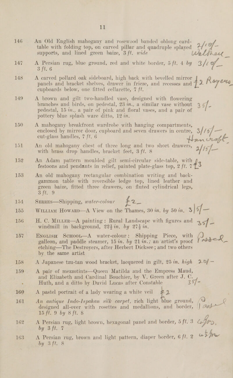 147 148 149 150 Lt An Old English mahogany and rosewood banded oblong card- table with folding top, on carved pillar and quadruple splayed 2/ : of - supports, and lined green baize, 3 ft. wide Utelkfioce _ A Persian rug, blue ground, red and white | border 5 ft. 4: by The f_ } 3 ft. 6 A earved pollard oak sideboard, high back with bevelled mirror R nna panels and bracket shelves, drawer in frieze, and recesses and J i 7 wo cupboards below, one fitted cellarette, 7 ft. A brown and gilt two-handled vase, designed with flowering branches and birds, on pedestal, 23 wm., a similar vase without 9 4 / % pedestal, 15 1m., a pair of pink and floral vases, and a pair of pottery blue splash ware ditto, 12 in. A mahogany breakfront wardrobe with hanging compartments, enclosed by mirror door, cupboard and seven drawers in centre, 3/ {5 ]— cut-glass handles, 7 ft. 6 A Le fiw ge An old mahogany chest of three long and two short Ae eon 15 with brass drop handles, bracket feet, 3 ft. 8 ey i7- 7 « An Adam pattern moulded gilt semi-circular side-table, with festoons and pendants in relief, painted plate-glass top, 2 ft. 743 An old mahogany rectangular combination writing and_ back- gammon table with reversible ledge top, lined leather and green baize, fitted three drawers, on fluted cylindrical legs, ES ese SERRES—Shipping, water-colour f2_ Witt1am Howarp—A View on the Thames, 30 m. by 50 in. 3, |: sf = H. C. Mirter—A painting: Rural Landscape with figures and 4 sf- windmill in background, 2247in. by 2735 wm. EneiisH ScHoor—A water-colour: Shipping Piece, with f) L galleon, and paddle steamer, 15 m. by 21 %m.; an artist’s proof { #dd-&lt; etching—The Destroyers, after Herbert Dicksee ; and two others by the same artist A Japanese tzu-tan wood bracket, lacquered in gilt, 25 in. high LOf— A pair of mezzotints—Queen Matilda and the Empress Maud, and Elizabeth and Cardinal Bouchier, by V. Green after J. C. - Huth, and a ditto by David Lucas after Constable 34/- A pastel portrait of a lady wearing a white veil p 2 An antique Indo-Ispahan silk carpet, rich light blue ground, / a 20 designed all-over with rosettes and medallions, and border, || @ed-~ 15 ft. 9 by 8 ft. § A Persian rug, light brown, hexagonal panel and border, 5 jie ofr, by 3 ft. 7