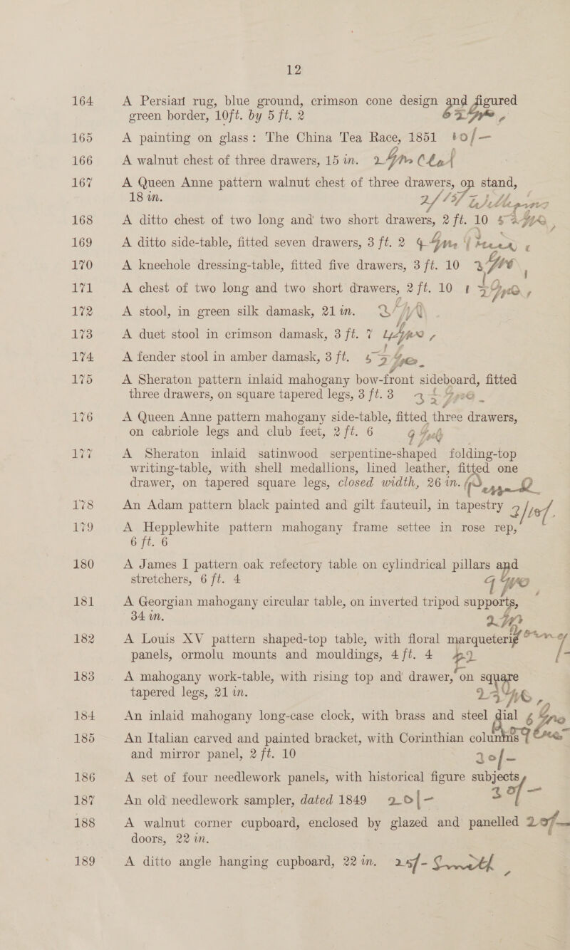 A Persian rug, blue te crimson cone design or ies green border, 10ft. by 5 ft. 2 A painting on glass: The China Tea Race, 1851 0 / _— A walnut chest of three drawers, 15 i. &gt; 4m Cha f A Queen Anne ae walnut chest of three drawers, o ie Se 18 wn. Z, 13f F ha) iL Le (%. A ditto chest of two He and two short drawer. aft. 10 5 A2Ge~e , A ditto side-table, fitted seven drawers, 3 ft. 2 4 4n aay - A kneehole dressing-table, fitted five drawers, 3ft. 10 % Ll A chest of two long and two short drawers, 2ft. 10 1 I Dye, A stool, in green silk damask, 21in. Q//j\ if A duet stool in crimson damask, 3 ft. 7 Wife - A fender stool in amber damask, 3 ft. 5 5 pro. A Sheraton pattern inlaid mahogany bow-front ace a fitted three drawers, on square tapered legs, 3 ft. 3 &lt;e 2 ~ A Queen Anne pattern mahogany side-table, fitted ine ee Yes on cabriole legs and club feet, 2/ft. 6 9 Joel A Sheraton inlaid satinwood serpentine- -shaped folding-top writing-table, with shell medallions, lined leather, fitted one drawer, on tapered square legs, closed width, 26 in. M. mn QO An Adam pattern black painted and gilt fauteuil, in tapestry 2 tof A Hepplewhite pattern mahogany frame settee in rose rep, 6 ft. 6 A James I pattern oak refectory table on cylindrical pillars ad stretchers, 6 ft. 4 WO A Georgian mahogany circular table, on inverted tripod supports, 34 mM. ) jr A Louis XV pattern shaped-top table, with floral marqueteri¢ =a panels, ormolu mounts and mouldings, 4ft. 4 a [- tapered legs, 21 in. An inlaid mahogany long-case clock, with brass and = ie é Gro An Italian carved and painted bracket, with Corinthian soit and mirror panel, 2 ft. 10 30/— A set of four needlework panels, with historical figure subjects An old needlework sampler, dated 1849 9.o|- 3 A walnut corner cupboard, enclosed by glazed and panelled 20f— doors, 22 mM. A ditto angle hanging cupboard, 22 im. 24/- oy tf 4 al