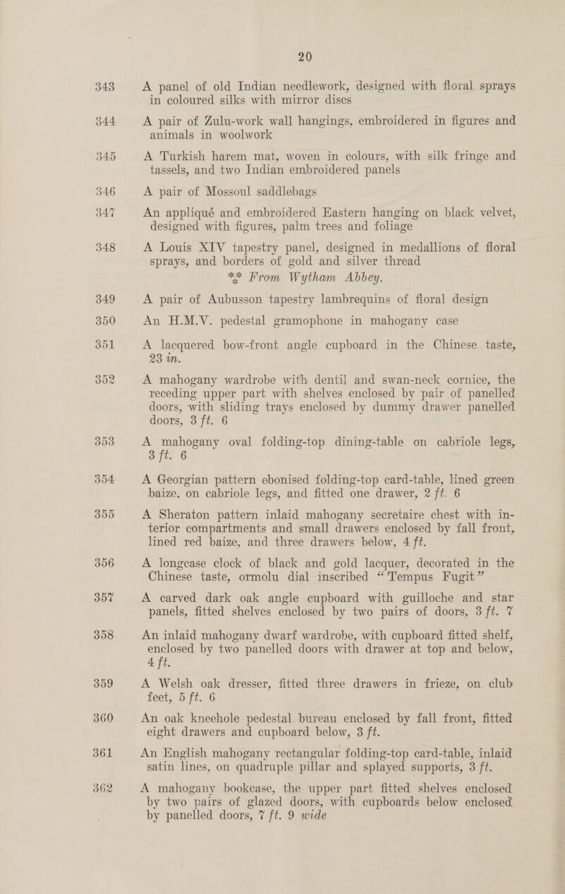 308 359 360 361 362 20 A panel of old Indian needlework, designed with floral sprays in coloured silks with mirror discs A pair of Zulu-work wall hangings, embroidered in figures and animals in woolwork A Turkish harem mat, woven in colours, with silk fringe and tassels, and two Indian embroidered panels A pair of Mossoul saddlebags An appliqué and embroidered Eastern hanging on black velvet, designed with figures, palm trees and foliage A Louis XIV tapestry panel, designed in medallions of floral sprays, and borders of gold and silver thread ** From Wytham Abbey. A pair of Aubusson tapestry lambrequins of floral design An H.M.V. pedestal gramophone in mahogany case A lacquered bow-front angle cupboard in the Chinese taste, 23 mM. A mahogany wardrobe with dentil and swan-neck cornice, the receding upper part with shelves enclosed by pair of panelled doors, with sliding trays enclosed by dummy drawer panelled doors, 3 ft. 6 A mahogany oval folding-top dining-table on cabriole legs, 3 ft: 6 A Georgian pattern ebonised folding-top card-table, lined green baize, on cabriole legs, and fitted one drawer, 2 ft. 6 A Sheraton pattern inlaid mahogany secretaire chest with in- terior compartments and small drawers enclosed by fall front, lined red baize, and three drawers below, 4 ft. A longease clock of black and gold lacquer, decorated in the Chinese taste, ormolu dial inscribed “Tempus Fugit” A carved dark oak angle cupboard with guilloche and star panels, fitted shelves enclosed by two pairs of doors, 3 ft. 7 An inlaid mahogany dwarf wardrobe, with cupboard fitted shelf, enclosed by two panelled doors with drawer at top and below, 4 ft. A Welsh oak dresser, fitted three drawers in frieze, on club feet, 5 ft. 6G An oak kneehole pedestal bureau enclosed by fall front, fitted eight drawers and cupboard below, 3 ft. An English mahogany rectangular folding-top card-table, inlaid satin lines, on quadruple pillar and splayed supports, 3 ft. A mahogany bookcase, the upper part fitted shelves enclosed by two pairs of glazed doors, with cupboards below enclosed.