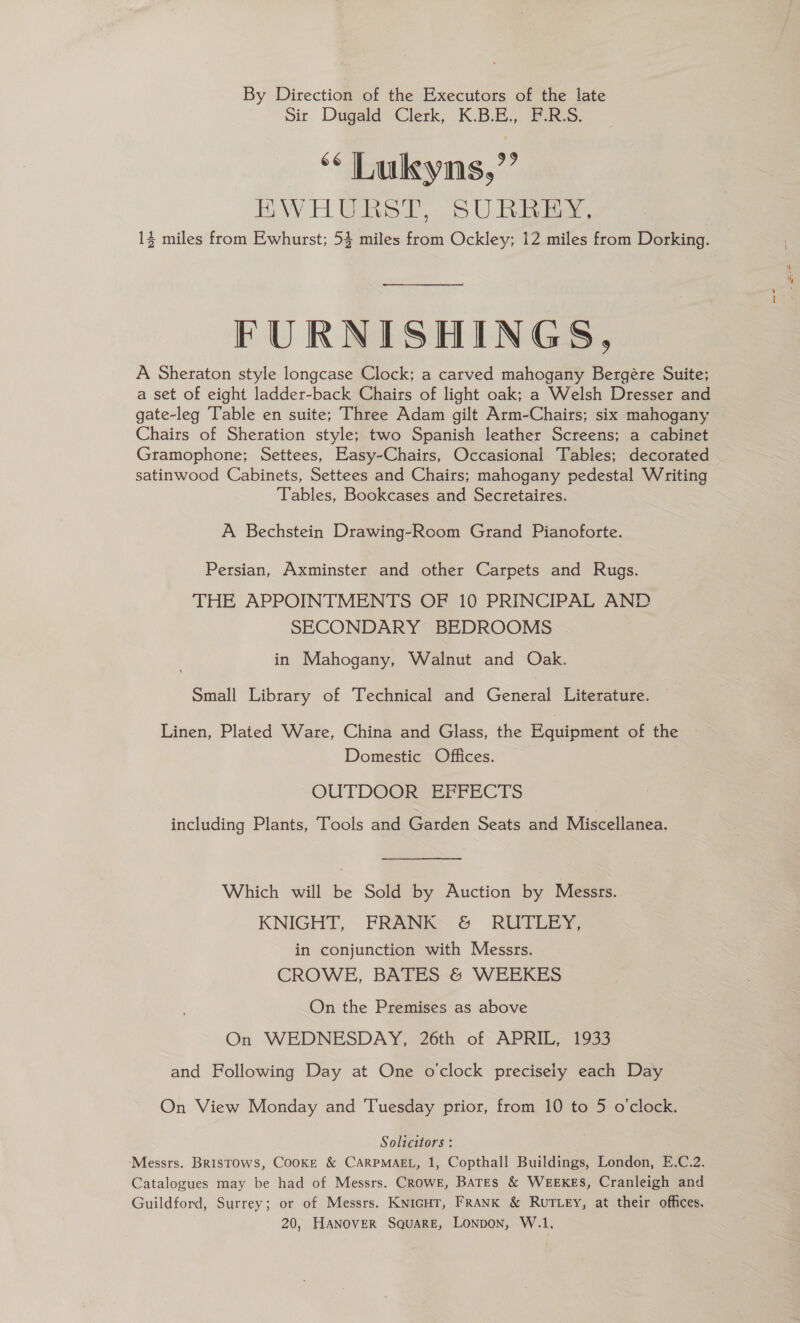 By Direction of the Executors of the late Sir Dugald Clerk, K.B.E., F:R:S. ‘* Lukyns,’’ EWHURST, SURREY, 13 miles from Ewhurst; 54 miles from Ockley; 12 miles from Dorking. FURNISHINGS, A Sheraton style longcase Clock; a carved mahogany Bergére Suite; a set of eight ladder-back Chairs of light oak; a Welsh Dresser and gate-leg Table en suite; Three Adam gilt Arm-Chairs; six mahogany Chairs of Sheration style; two Spanish leather Screens; a cabinet Gramophone; Settees, Easy-Chairs, Occasional Tables; decorated | satinwood Cabinets, Settees and Chairs; mahogany pedestal Writing Tables, Bookcases and Secretaires. A Bechstein Drawing-Room Grand Pianoforte. Persian, Axminster and other Carpets and Rugs. THE APPOINTMENTS OF 10 PRINCIPAL AND SECONDARY BEDROOMS in Mahogany, Walnut and Oak. Small Library of Technical and General Literature. Linen, Plated Ware, China and Glass, the Equipment of the Domestic Offices. OUTDOOR EFFECTS including Plants, Tools and Garden Seats and Miscellanea. Which will be Sold by Auction by Messrs. KNIGHT, FRANK G ROILEY, in conjunction with Messrs. CROWE, BATES &amp; WEEKES On the Premises as above On WEDNESDAY, 26th of APRIL, 1933 and Following Day at One o'clock precisely each Day On View Monday and Tuesday prior, from 10 to 5 o'clock. Solicitors : ‘Messrs. Bristows, CooKE &amp; CARPMAEL, 1, Copthall Buildings, London, E.C.2. Catalogues may be had of Messrs. Crowe, Bates &amp; WEEKES, Cranleigh and Guildford, Surrey; or of Messrs. KnicHT, FRANK &amp; Rut ey, at their offices,