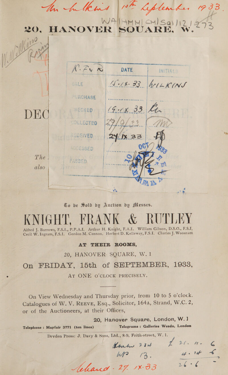 hf id WO Gflew bux PIB. WIA ey] CH) Sassi? | oss 20, HANOVER SOUARE, w.t??  LA Ex mM __ DATE | MN Lke FR. beni   * UPON ete rasan near - E  Go be Sold by Auction by sHessrs. KNIGHT, FRANK &amp; RUTLEY Alfred J. Burrows, F.S.1. o P.A.J. Arthur H. Knight, F.A.I. William Gibson, D.S.O., F.S.I. Cecil W. Ingram, F. Sik. Condon M. Cannon. Herbert D. Kelleway, F.S.I. Charles i Woosnam AT THEIR ROOMS, 20, HANOVER SQUARE, W. 1 On FRIDAY, 15th of SHPTHMBHR, 1933, AT ONE oO’CLOCK PRECISELY.  On View Wednesday and Thursday prior, trom 10 to 5 o'clock. Catalogues of W. V. REEVE, Esq., Solicitor, 1644, Strand, W.C. 2, or of the Auctioneers, at their Offices, 20, Hanover Square, London, W.] Telegrams : Galleries Wesdo, London Telephone : Mayfair 3771 (ten lines)    Drvden Press: J. Davy &amp; Sons, Ltd., 8-9, Frith-street, Wek. Mir to tt g PO eae