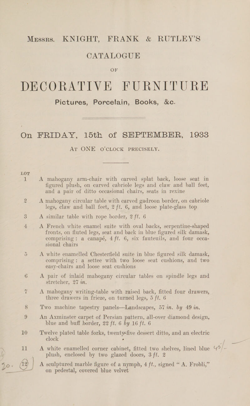 CATALOGUE OF Pictures, Porcelain, Books, &amp;c.   LOT Or ~2 ~ 11 %oO-: (42 ‘4 AT ONE O'CLOCK - PRECISELY. A mahogany arm-chair with carved splat back, loose seat in figured plush, on carved cabriole legs and claw and ball feet, and a pair of ditto occasional chairs, seats in rexine A mahogany circular table with carved gadroon border, on cabriole legs, claw and ball feet, 2 ft. 6, and loose plate-glass top A similar table with rope border, 2 ft. 6 A French white enamel suite with oval backs, serpentine-shaped fronts, on fluted legs, seat and back in blue figured silk damask, comprising: a canapé, 4 ft. 6, six fauteuils, and four occa- sional chairs A white enamelled Chesterfield suite in blue figured silk damask, comprising: a settee with two loose seat cushions, and two easy-chairs and loose seat cushions A pair of inlaid mahogany circular tables on spindle legs and stretcher, 27 on. A mahogany writing-table with raised back, fitted four drawers, three drawers in frieze, on turned legs, 5 ft. 6 Two machine tapestry panels—Landscapes, 57 in. by 49 wn. An Axminster carpet of Persian pattern, all-over diamond design, blue and buff border, 22 ft. 6 by 16 ft. 6 Twelve plated table forks, twentyfive dessert ditto, and an electric clock , A white enamelled corner cabinet, fitted two shelves, lined blue plush, enclosed by two glazed doors, 3 ft. 2 A sculptured marble figure of a nymph, 4 ft., signed “ A. Frobli,” on pedestal, covered blue velvet Y 6 /_