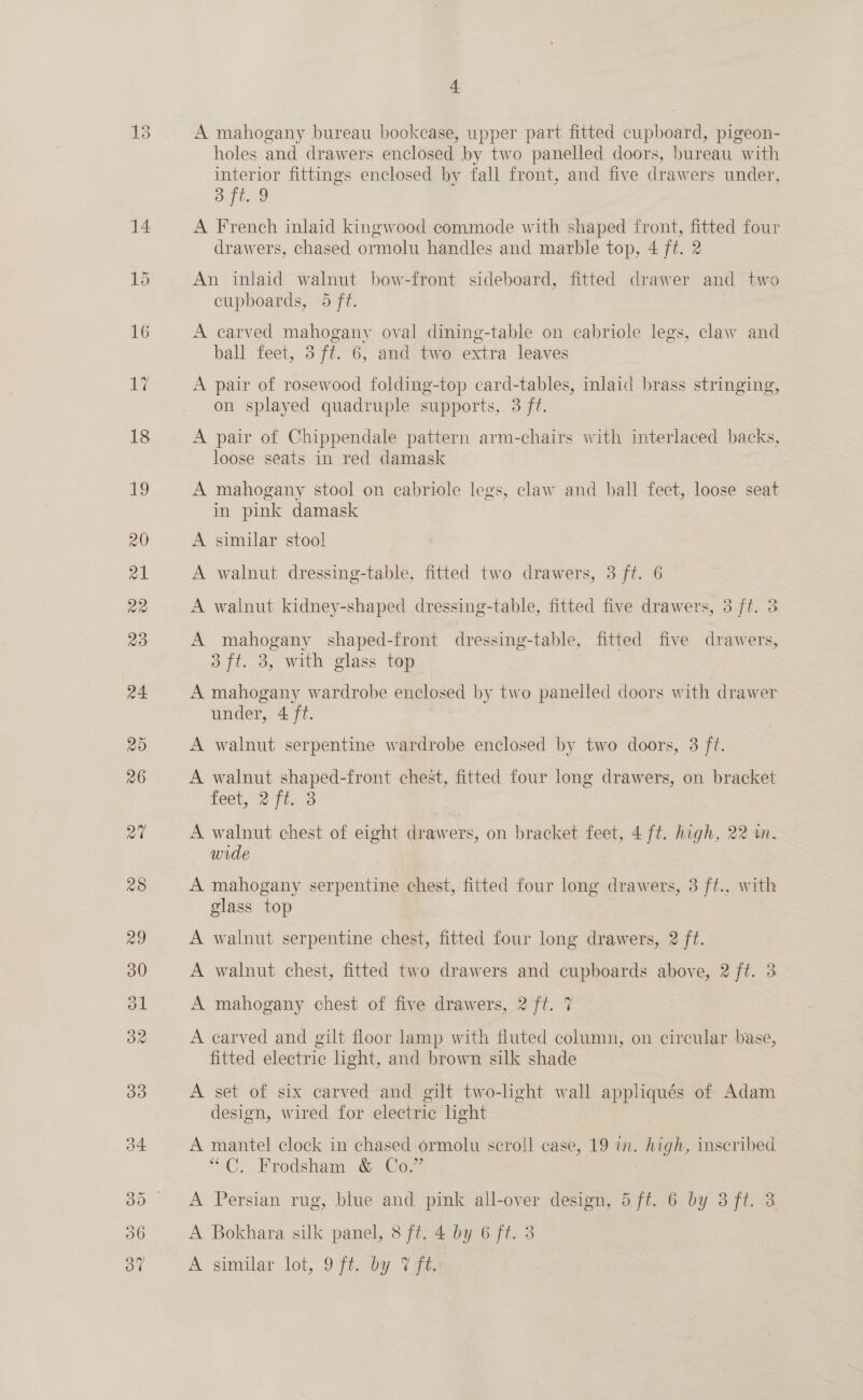 A mahogany bureau bookcase, upper part fitted cupboard, pigeon- holes and drawers enclosed by two panelled doors, bureau with interior fittings enclosed by fall front, and five drawers under, Data A French inlaid kingwood commode with shaped front, fitted four drawers, chased ormolu handles and marble top, 4 ft. 2 An inlaid walnut bow-front sideboard, fitted drawer and two cupboards, 5 ft. A carved mahogany oval dining-table on cabriole legs, claw and ball feet, 3 ft. 6, and two extra leaves A pair of rosewood folding-top card-tables, inlaid brass stringing, on splayed quadruple supports, 3 ft. A pair of Chippendale pattern arm-chairs with interlaced backs, loose seats in red damask A mahogany stool on cabriole legs, claw and ball feet, loose seat in pink damask A similar stool A walnut dressing-table, fitted two drawers, 3 ft. 6 A walnut kidney-shaped dressing-table, fitted five drawers, 3 ft. 3 A mahogany shaped-front dressing-table, fitted five drawers, 3 ft. 3, with glass top A mahogany wardrobe enclosed by two panelled doors with drawer under, 4 ft. A walnut serpentine wardrobe enclosed by two doors, 3 ft. A walnut shaped-front chest, fitted four long drawers, on bracket feet, 2 ft. 3 A walnut chest of eight drawers, on bracket feet, 4 ft. high, 22 wm. wide A mahogany serpentine chest, fitted four long drawers, 3 ft., with glass top A walnut serpentine chest, fitted four long drawers, 2 ft. A walnut chest, fitted two drawers and cupboards above, 2 ft. 3 A mahogany chest of five drawers, 2 ft. 7 A carved and gilt floor lamp with fluted column, on circular base, fitted electric ight, and brown silk shade A set of six carved and gilt two-lght wall appliqués of Adam design, wired for electric ight A mantel clock in chased ormolu scroll case, 19 in. high, mscribed “C. Frodsham &amp; Co.” A Persian rug, blue and pink all-over design, 5 ft. 6 by 3 ft. 3 A Bokhara silk panel, 8 ft. 4 by 6 ft. 3 A similar lot, 9Ft.wy Vaee