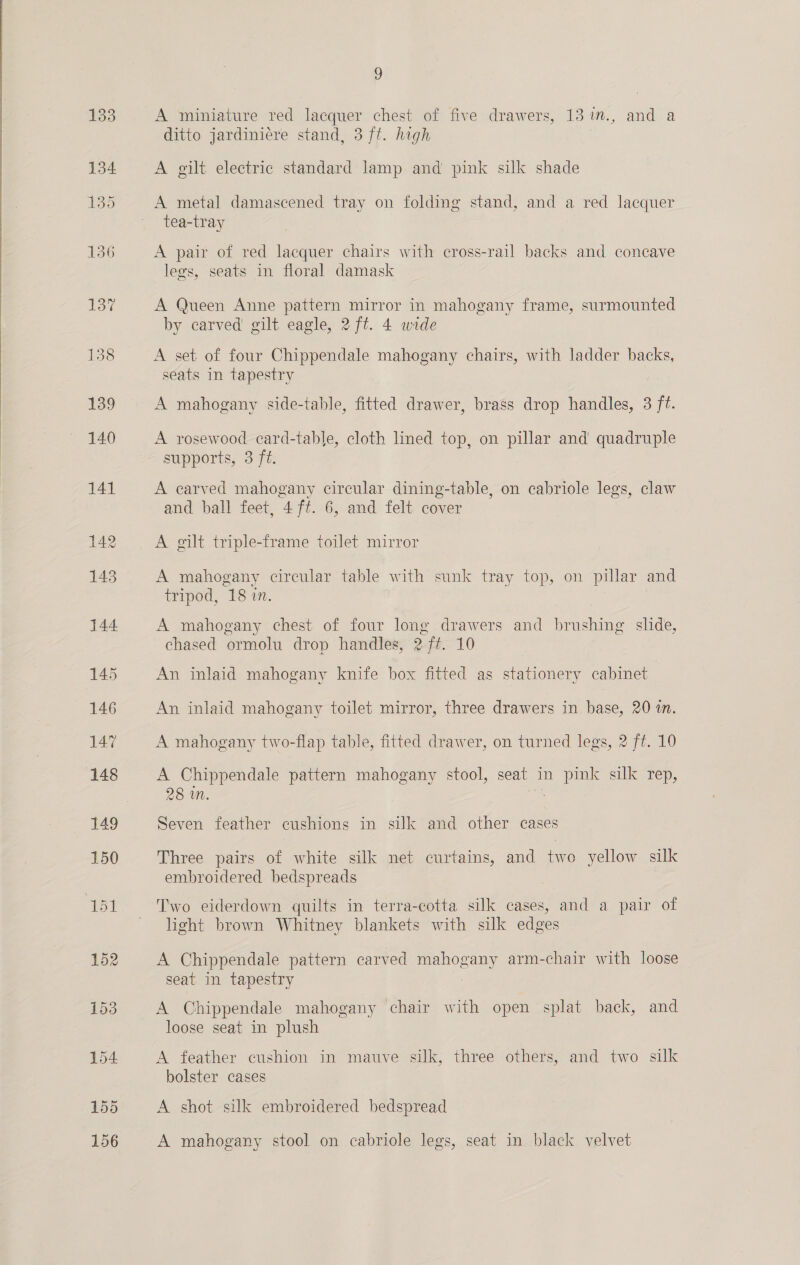  141 155 156 9 A miniature red lacquer chest of five drawers, 13 %., and a ditto jardiniére stand, 3 ft. high A gilt electric standard lamp and pink silk shade A metal damascened tray on folding stand, and a red lacquer tea-tray A pair of red lacquer chairs with cross-rail backs and concave legs, seats in floral damask A Queen Anne pattern mirror in mahogany frame, surmounted by carved gilt eagle, 2 ft. 4 wide A set of four Chippendale mahogany chairs, with ladder backs, seats in tapestry A mahogany side-table, fitted drawer, brass drop handles, 3 ft. A rosewood card-table, cloth lined top, on pillar and quadruple supports, 3 ft. A earved mahogany circular dining-table, on cabriole legs, claw and ball feet, 4 ft. 6, and felt cover A gilt triple-frame toilet mirror A mahogany circular table with sunk tray top, on pillar and tripod, 18 in. A mahogany chest of four long drawers and brushing slide, chased ormolu drop handles, 2 ft. 10 An inlaid mahogany knife box fitted as stationery cabinet An inlaid mahogany toilet mirror, three drawers in base, 20 in. A mahogany two-flap table, fitted drawer, on turned legs, 2 ft. 10 A Chippendale pattern mahogany stool, seat in pink silk rep, 28 in. a Seven feather cushions in silk and other cases Three pairs of white silk net curtains, and two yellow silk embroidered bedspreads Two eiderdown quilts in terra-cotta silk cases, and a pair of light brown Whitney blankets with silk edges A Chippendale pattern carved mahogany arm-chair with loose seat in tapestry A Chippendale mahogany chair with open splat back, and loose seat in plush A feather cushion in mauve silk, three others, and two silk bolster cases A shot silk embroidered bedspread A mahogany stool on cabriole legs, seat in black velvet