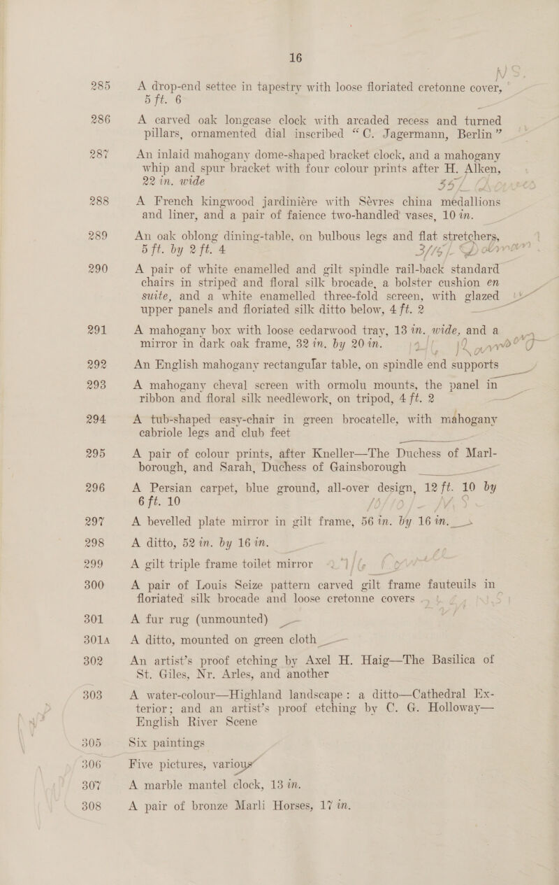 kK) 285 A drop-end settee in tapestry with loose floriated cretonne cover, 5 ft. 6 286 A carved oak longcase clock with arcaded recess and turned pillars, ornamented dial inscribed “C. Jagermann, Berlin ” 287 An inlaid mahogany dome-shaped bracket clock, and a mahogany whip and spur bracket with four colour prints after H. Alken, 22 in, wide B4/ 288 A French kingwood jardiniére with Sévres china medallions and liner, and a pair of faience two-handled’ vases, 10 in. 289 An oak oblong dining-table, on bulbous legs and flat stretchers, a 5 ft. by 2ft. 4 S//o [- Ep ery ch 290 A pair of white enamelled and gilt spindle rail- back standard chairs in striped and floral silk brocade, a bolster cushion en 3 suite, and a white enamelled three-fold screen, with glazed 1b upper panels and floriated silk ditto below, 4 ft. 2 ae 291 A mahogany box with loose cedarwood tray, 13 in. wide, and a mirror in dark oak frame, 32 in. by 20 in. 4] 1D yo 6 / xX 292 An English mahogany rectangular table, on spindle ne Sine 293 A mahogany cheval screen with ormolu mounts, the panel in: ribbon and floral silk needlework, on tripod, 4 ft. 2 &lt;&lt; 294 A tub-shaped easy-chair in green brocatelle, with pisbogeans cabriole legs and club feet 295 A pair of colour prints, after Kneller—The Duchess of Marl- borough, and Sarah, Duchess of Gainsborough eee 296 A Persian carpet, blue ground, all-over design, 12 ft 10 by 6 ft. 10 Pee a 297 A bevelled plate mirror in gilt frame, 56 im. by. 16 m, 298 A ditto, 52 im. by 16 in. 208 A gilt triple frame toilet mirror 300 A pair of Louis Seize pattern carved gilt ate fauteuils in floriated silk brocade and loose cretonne covers .. | B01 A fur rug (unmounted) 3014 A ditto, mounted on green cloth _ 302 An artist’s proof etching by Axel H. Haig—The Basilica of St. Giles, Nr. Arles, and another 303 A water-colour—Highland landscape: a ditto—Cathedral Ex- terior; and an artist’s proof etching by C. G. Hollowe English River Scene    305 Six paintings 306 Five pictures, various” 307 A marble mantel clock, 13 i. 308 A pair of bronze Marli Horses, 17 in.