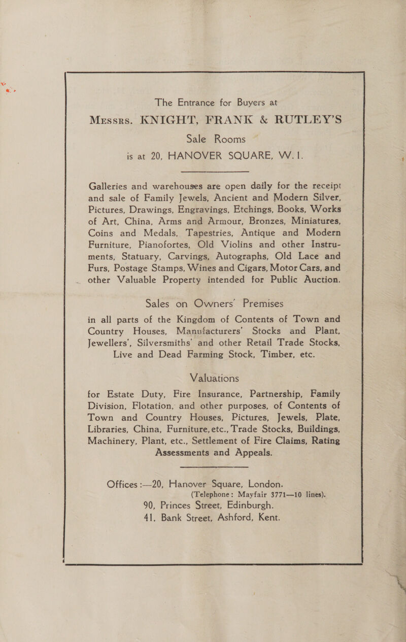  Galleries and warehouses are open daily for the receipt and sale of Family Jewels, Ancient and Modern Silver, Pictures, Drawings, Engravings, Etchings, Books, Works of Art, China, Arms and Armour, Bronzes, Miniatures, Coins and Medals, Tapestries, Antique and Modern Furniture, Pianofortes, Old Violins and other Instru- ments, Statuary, Carvings, Autographs, Old Lace and other Valuable Property intended for Public Auction. Sales on Owners Premises in all parts of the Kingdom of Contents of Town and Country Houses, Manufacturers’ Stocks and Plant, Jewellers’, Silversmiths’ and other Retail Trade Stocks, Live and Dead Farming Stock, Timber, etc. Valuations for Estate Duty, Fire Insurance, Partnership, Family Division, Flotation, and other purposes, of Contents of Town and Country Houses, Pictures, Jewels, Plate, Libraries, China, Furniture, etc., Trade Stocks, Buildings, Machinery, Plant, etc., Settlement of Fire Claims, Rating Assessments and Appeals. Offices :—20, Hanover Square, London. (Telephone: Mayfair 3771—10 lines). 90, Princes Street, Edinburgh. 41, Bank Street, Ashford, Kent. 