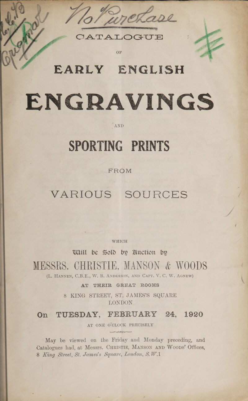     CATALOGUE OF FARLY ENGLISH  POWs SOURCES WHICH UUM be Sold by Auction by _ MSSKS. CHRISTIE, MANSON &amp; WOODS (L. HANNEN, C.B.E., W. B. ANDERSON, AND CapT. V. C. W. AGNEW) AT THEIR GREAT ROOMS 8 KING STREET, ST. JAMES’S SQUARE LONDON On TUESDAY, FEBRUARY 24, 1920 AT ONE O'CLOCK PRECISELY ‘May be viewed on the Friday and Monday preceding, and Catalogues had, at Messrs. CHRISTIE, MANSON AND Woops’ Offices, 8 King Street, St. James's Square, London, S.W.A    