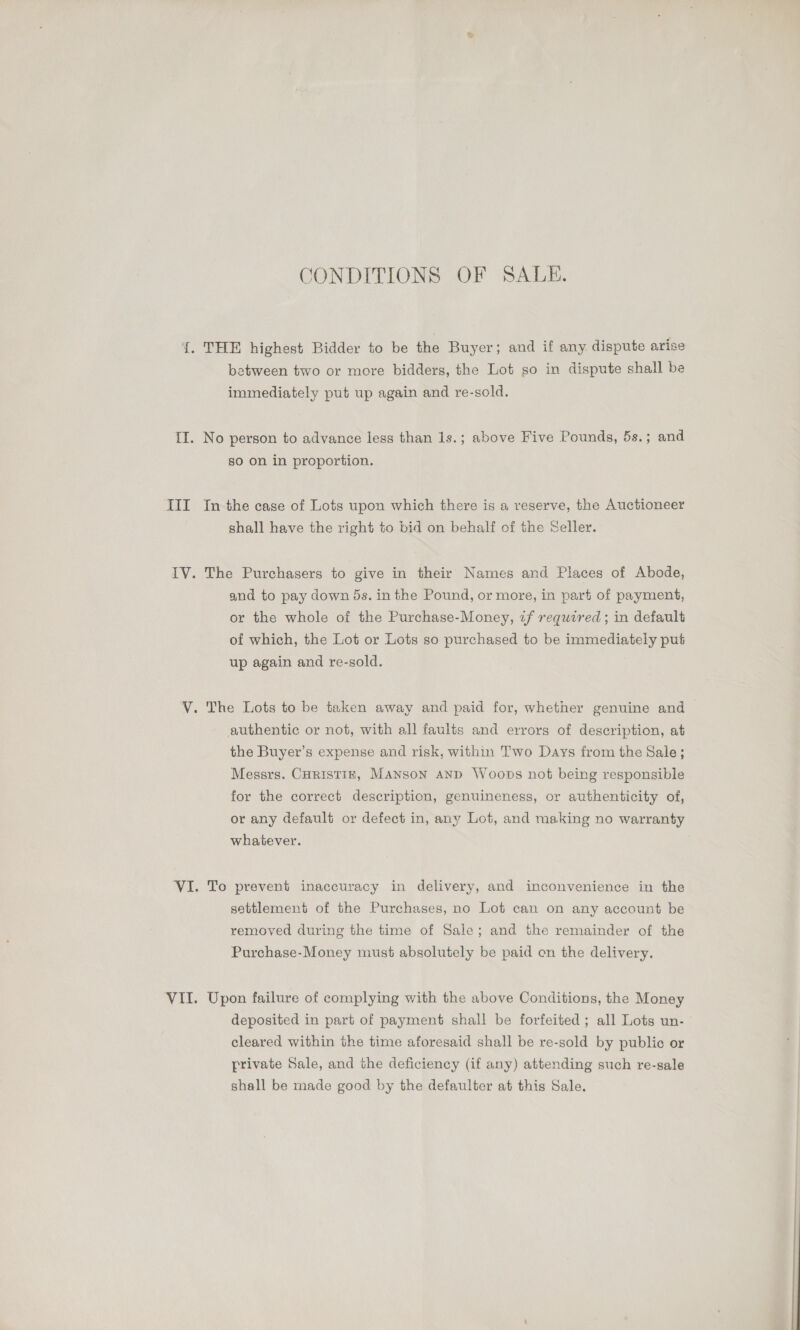 Til CONDITIONS OF SALE. immediately put up again and re-sold. so on in proportion. shall have the right to bid on behalf of the Seller. and to pay down 5s. inthe Pound, or more, in part of payment, or the whole of the Purchase-Money, «f required; in default of which, the Lot or Lots so purchased to be immediately put up again and re-sold. authentic or not, with all faults and errors of description, at the Buyer’s expense and risk, within Two Days from the Sale; Messrs. CoristizE, Manson AnD Woops not being responsible for the correct description, genuineness, or authenticity of, or any default or defect in, any Lot, and making no warranty whatever. settlement of the Purchases, no Lot can on any account be removed during the time of Sale; and the remainder of the Purchase-Money must absolutely be paid on the delivery. deposited in part of payment shall be forfeited ; all Lots un- cleared within the time aforesaid shall be re-sold by public or private Sale, and the deficiency (if any) attending such re-sale shall be made good by the defaulter at this Sale.