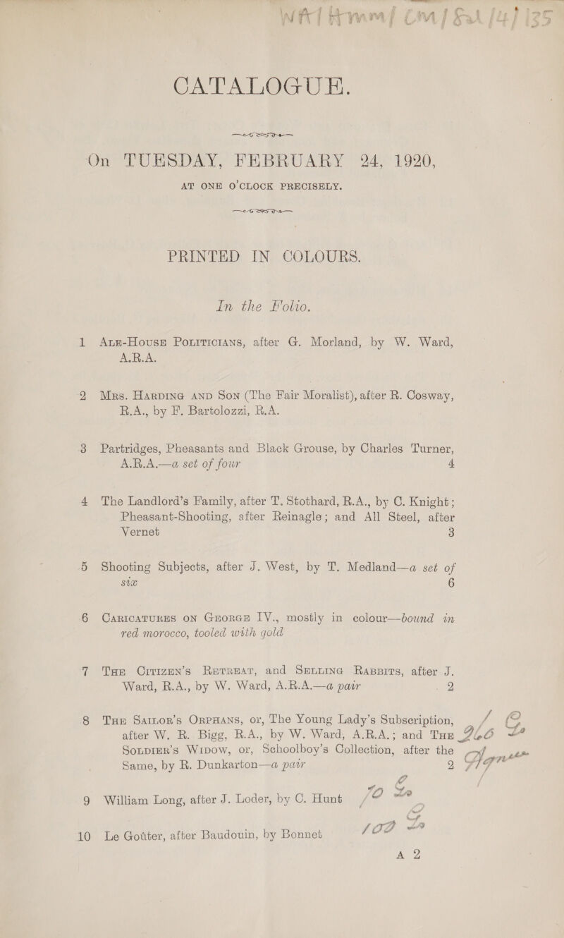 CATALOGUE. —~-G SS a OD PUA DaAYy FEBRUARY 241920; AT ONE O'CLOCK PRECISELY. —~eG SKS Os — PRINTED IN COLOURS. In the Folio, 1 Azts-Hovuse Poniticians, after G. Morland, by W. Ward, A.R.A. 2 Mrs. Harpine AnD Son (The Fair Moralist), after R. Cosway, B.A., by F. Bartolozzi, B.A. 3 Partridges, Pheasants and Black Grouse, by Charles Turner, A.R.A.—a set of four 4 4 The Landlord’s Family, after T. Stothard, R.A., by C. Knight; Pheasant-Shooting, after Reinagle; and All Steel, after Vernet 3 5 Shooting Subjects, after J. West, by T. Medland—a set of SUH 6 6 CaRIcATURES ON GEoRGE LYV., mostly in colour—dound in red morocco, tooled with gold 7 Tum Oirizen’s Retreat, and Sennmea Rapsirs, after J. Ward, R.A., by W. Ward, A.R.A.—a pair 39 8 Tue Saitor’s OrpHans, or, The Young Lady’s Subscription, Sonpier’s Wipow, or, Schoolboy’s Collection, after the Same, by R. Dunkarton—a pair 2 Ue : 5 tp 9 William Long, after J. Loder, by 0. Hunt , Ye {oa we 10 Le Gotter, after Baudouin, by Bonnet ‘Clean ot
