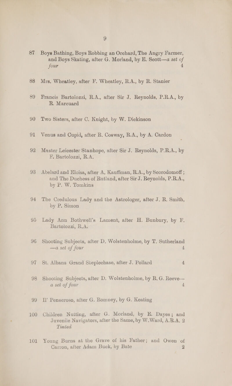 88 89 93 94 oF 98 99 101 and Boys Skating, after G. Morland, by E. Scott—a set of four 4 Mrs. Wheatley, after F. Wheatley, R.A., by R. Stanier Francis Bartolozzi, R.A., after Sir J. Reynolds, P.R.A., by R. Marcuard Two Sisters, after C. Knight, by W. Dickinson Venus and Cupid, after R. Cosway, R.A., by A. Cardon Master Leicester Stanhope, after Sir J. Reynolds, P.R.A., by H. Bartolozzi, R.A. Abelard and Hloisa, after A. Kauffman, R.A., by Scorodomoft ; and The Duchess of Rutland, after Sir J. Reynolds, P.R.A., by P. W. Tomkins The Credulous Lady and the Astrologer, after J. R. Smith, by P. Simon Lady Ann Bothwell’s Lament, after H. Bunbury, by F. Bartolozzi, R.A. Shooting Subjects, after D. Wolstenholme, by T. Sutherland —a set of four ee St. Albans Grand Steplechase, after J. Pollard 4 Shooting Subjects, after D. Wolstenholme, by R. G. Reeve— a set of four os Il’ Penseroso, aiter G. Romney, by G. Keating Children Nutting, after G. Morland, by EH. Dayes; and Juvenile Navigators, after the Same, by W.Ward, A.B.A. 2 Tounted Young Burns at the Grave of his Father; and Owen of Carron, after Adam Buck, by Bate 2