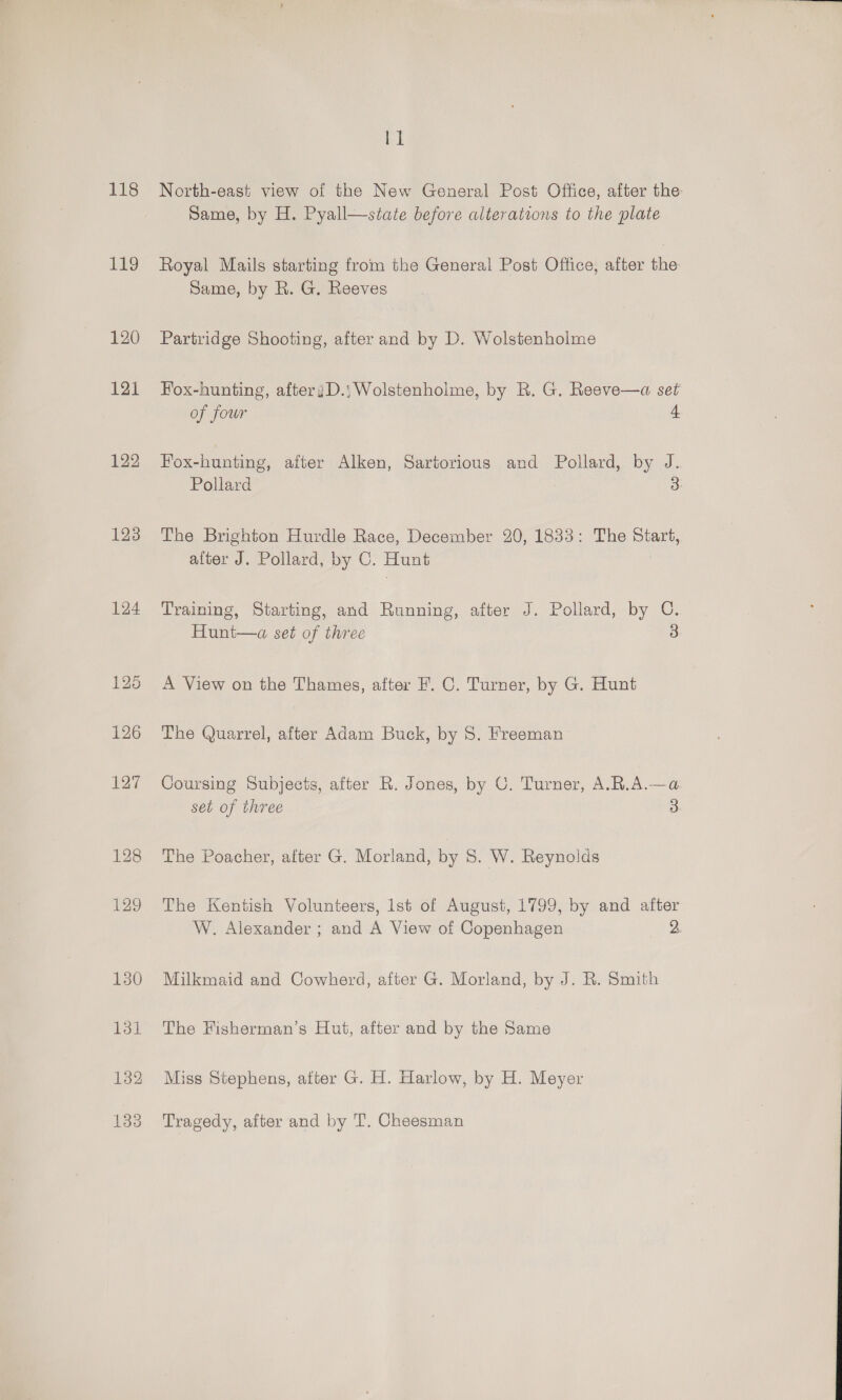 118 p49 120 121 122 123 124 11 North-east view of the New General Post Office, after the: Same, by H. Pyall—state before alterations to the plate Royal Mails starting from the General Post Office, after the Same, by R. G. Reeves Partridge Shooting, after and by D. Wolstenholme Fox-hunting, afteryD.; Wolstenholme, by R. G. Reeve—a set of four 4 Fox-hunting, after Alken, Sartorious and Pollard, by J. Pollard 3 The Brighton Hurdle Race, December 20, 1833: The Start, after J. Pollard, by C. Hunt Training, Starting, and Running, after J. Pollard, by C. Hunt—a set of three 3 A View on the Thames, after F. C. Turner, by G. Hunt The Quarrel, after Adam Buck, by 8. Freeman Coursing Subjects, after R. Jones, by C. Turner, A.R.A.—a set of three 3 The Poacher, after G. Morland, by S. W. Reynolds The Kentish Volunteers, lst of August, 1799, by and after W. Alexander ; and A View of Copenhagen 32 Milkmaid and Cowherd, after G. Morland, by J. R. Smith The Fisherman’s Hut, after and by the Same Miss Stephens, after G. H. Harlow, by H. Meyer Tragedy, after and by T. Cheesman