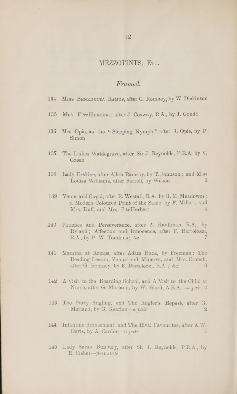 134 135 136 138 139 140 141 142 143 144 12 MEZZOTINTS, Ec. Framed. Miss Beneperra Ramus, after G. Romney, by W. Dickinson Mrs. FirzHersert, after J. Cosway, R.A., by J. Condé Mrs. Opie, as the “Sleeping Nymph,” after J. Opie, by P. Simon The Ladies Waldegrave, after Sir J. Reynolds, P.R.A, by V. Green Lady Erskine, after Allan Ramsay, by T. Johnson; and Miss Louisa Williams, after Farrell, by Wilson 2 Venus and Cupid, after R. Westall, R.A., by R. M. Meadowes ; a Modern Coloured Print of the Same, by F. Miller; and Mrs. Duff, and Mrs. FitzHerbert 2 Patience and Perseverance, after A. Kauffman, R.A., by Ryland; Affection and Innocence, after F. Bartolozzi, R.A., by P. W. Tomkins; &amp;c. rs Mamma at Romps, after Adam Buck, by Freeman; The Reading Lesson, Venus and Minerva, and Mrs. Crouch, after G. Romney, by F. Bartolozzi, R.A.; &amp;e. 6 A Visit to the Boarding School, and A Visit to the Child at Nurse, after G. Morland, by W. Ward, A.R.A.—a pair 2 The Party Angling, and The Angler’s Repast, after G. Morland, by G. Keating—a padr 2 Infantine Amusement, and The Rival Favourites, after A.W. Devis, by A. Cardon—a pair 2 Lady Sarah Bunbury, after Sir J. Reynolds, P.R.A., by HE. Fisher—/irst state