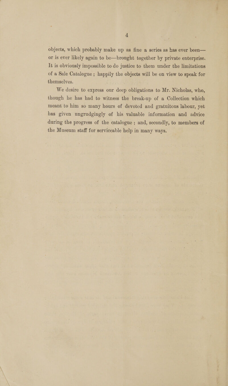 objects, which probably make up as fine a series as has ever been— or is ever likely again to be—brought together by private enterprise. It is obviously impossible to do justice to them under the limitations of a Sale Catalogue ; happily the objects will be on view to speak for themselves. We desire to express our deep obligations to Mr. Nicholas, who, though he has had to witness the break-up of a Collection which meant to him so many hours of devoted and gratuitous labour, yet has given ungrudgingly of his valuable information and advice during the progress of the catalogue ; and, secondly, to members of the Museum staff for serviceable help in many ways.