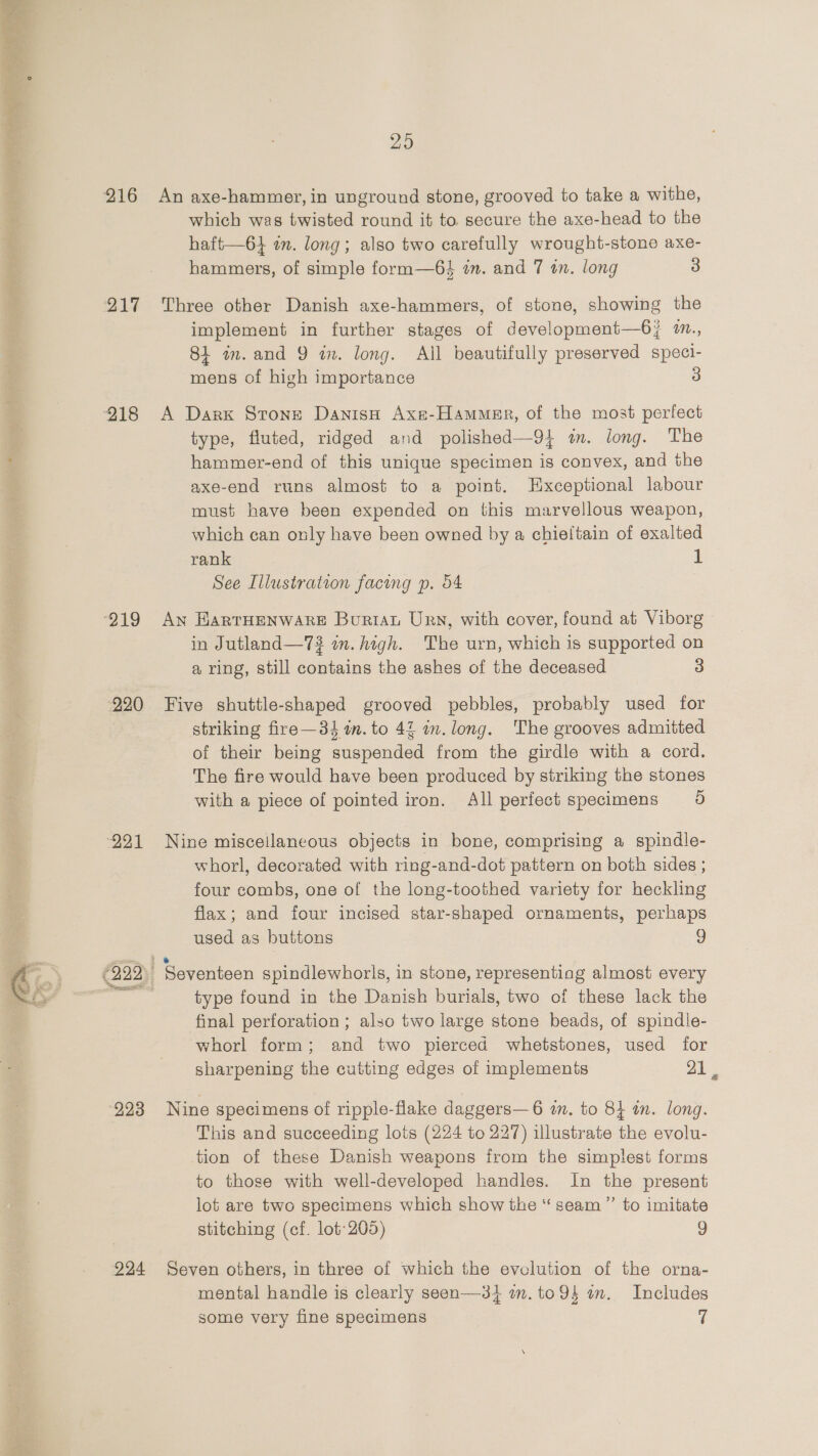  220 224 29 An axe-hammer, in unground stone, grooved to take a withe, which was twisted round it to secure the axe-head to the haft—6} in. long; also two carefully wrought-stone axe- hammers, of simple form—64 im. and 7 an. long 3 Three other Danish axe-hammers, of stone, showing the implement in further stages of development—6j/ %., 84 im. and 9 in. long. All beautifully preserved speci- mens of high importance 3 A Dark Stone DanisaH Axe-Hammer, of the most perfect type, fluted, ridged and polished—9} im. long. The hammer-end of this unique specimen is convex, and the axe-end runs almost to a point. Exceptional labour must have been expended on this marvellous weapon, which can only have been owned by a chieftain of exalted rank 1 See Illustration facing p. 54 An EHarTHENWARE Buriat Urn, with cover, found at Viborg in Jutland—73 on. high. The urn, which is supported on a ring, still contains the ashes of the deceased 3 Five shuttle-shaped grooved pebbles, probably used for striking fire—34 in. to 42 m. long. The grooves admitted of their being suspended from the girdle with a cord. The fire would have been produced by striking the stones with a piece of pointed iron. All perfect specimens 5 Nine misceilaneous objects in bone, comprising a spindle- whorl, decorated with ring-and-dot pattern on both sides ; four combs, one of the long-toothed variety for heckling flax; and four incised star-shaped ornaments, perhaps used as buttons 9 Seventeen spindlewhorls, in stone, representing almost every type found in the Danish burials, two of these lack the final perforation; also two large stone beads, of spindle- whorl form; and two pierced whetstones, used for sharpening the cutting edges of implements 21 Nine specimens of ripple-flake daggers—6 in. to 84 an. long. This and succeeding lots (224 to 227) illustrate the evolu- tion of these Danish weapons from the simplest forms to those with well-developed handles. In the present lot are two specimens which show the “seam”’ to imitate stitching (cf. lot:205) 9 Seven others, in three of which the evolution of the orna- mental handle is clearly seen—3} im. to94 mm. Includes some very fine specimens 7