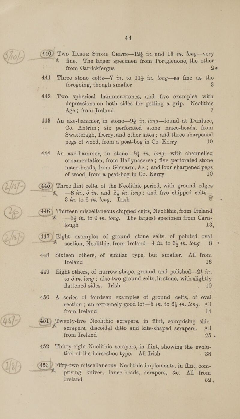 440) Two Larer Stone Cents—125 m. and 13 wm. long—very “% fine. The larger specimen from Portglenone, the other 441 Three stone celts—7 im. to 114 m. long—as fine as the foregoing, though smaller 3 442 Two spherical hammer-stones, and five examples with depressions on both sides for getting a erp, Neolithic Age; from Ireland 7 443 An axe-hammer, in stone—9? im. long—found at Dunluce, Co. Antrim; six perforated stone mace-heads, from Swatteragh, Derry, and other sites; and three sharpened pegs of wood, from a peat-bog in Co. Kerry 10 444 An axe-hammer, in stone—8? im. long—with channelled ornamentation, from Ballynascree ; five perforated stone mace-heads, from Glenarm, &amp;c.; and four sharpened pegs of wood, from a peat-bog in Co. Kerry 10 Gh) Three flint celts, of the Neolithic period, with ground edges 3 im. to 6 an. long. Toh DS . (446 | Thirteen miscellaneous chipped celts, Neolithic, from Ireland ~—s —31 in. to 9 in. long. The largest specimen from Carn- lough 13, (447 3 Eight examples of ground stone celts, of pointed oval self section, Neolithic, from Ireland—4 im. to 64 an. long 8 448 Sixteen others, of similar type, but smaller. All from Treland 16 449 Hight others, of narrow shape, ground and polished—-24 in. to 51m. long ; also two ground celts, in stone, with slightly flattened sides. Irish eee 450 A series of fourteen examples of ground celts, of oval section ; an extremely good lot—3 in. to 63 in. long. All from Ireland 14 451) Twenty-five Neolithic scrapers, in flint, comprising side- ‘ gerapers, discoidal ditto and kite-shaped scrapers. All 452 Thirty-eight Neolithic scrapers, in flint, showing the evolu- tion of the horseshoe type. All Irish 38 (453 | Fifty-two miscellaneous Neolithic implements, in flint, com- , prising knives, lance-heads, scrapers, &amp;c. All from € 8