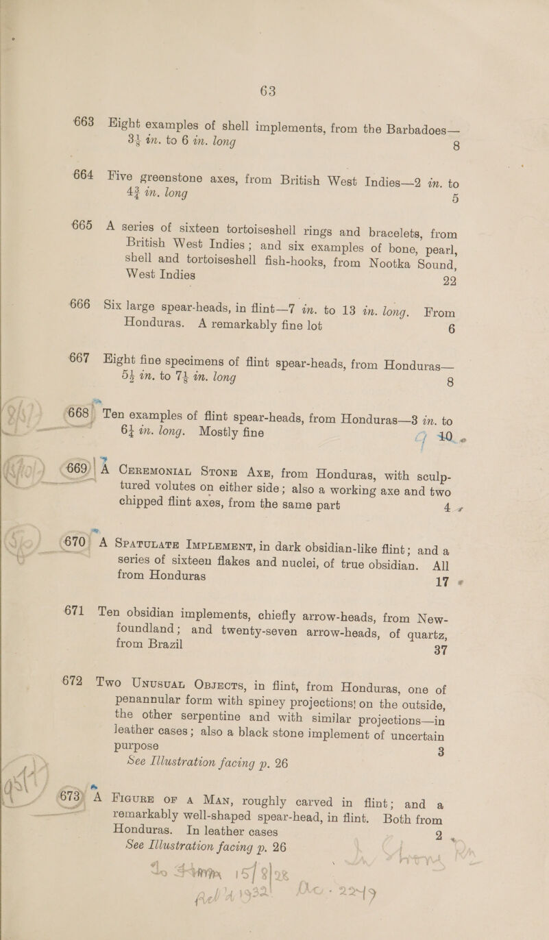  34 m. to 6 in. long 8 664 Five greenstone axes, from British West Indies—2 in. to 43 on. long 9) 665 A series of sixteen tortoiseshell rings and bracelets, from British West Indies; and six examples of bone, pearl, Shell and tortoigeshell fish-hooks, from Nootka Sound, West Indies 22 666 Six large spear-heads, in flint—7 in. to 13 tn. long. From Honduras. A remarkably fine lot 6 667 Hight fine specimens of flint spear-heads, from Honduras— 5} am. to Tk in. long 8 Ss 668. Ten examples of flint spear-heads, from Honduras—38 in. to ~) y 669), A CrremoniaL Stonz Axn, from Honduras, with sculp- —&lt;—— tured volutes on either side; also a working axe and two chipped flint axes, from the same part 4 is 670 A SPaTULATE IMPLEMENT, in dark obsidian-like flint; and a ae series of sixteen flakes and nuclei, of true obsidian. All from Honduras 17 671 Ten obsidian implements, chiefly arrow-heads, from New- foundland; and twenty-seven arrow-heads, of quartz, from Brazil 3” 672 Two Unusuan Ossxcts, in flint, from Honduras, one of penannular form with spiney projections! on the outside, the other serpentine and with similar projections—in leather cases; also a black stone implement of uncertain purpose 3 See Illustration facing p. 26 673) A FiguRE oF a Man, roughly carved in flint; and a —— remarkably well-shaped spear-head, in flint. Both from Honduras. In leather cases 2 See Illustration facing p, 26 , \ } i | SU 157 8/08 : =e,