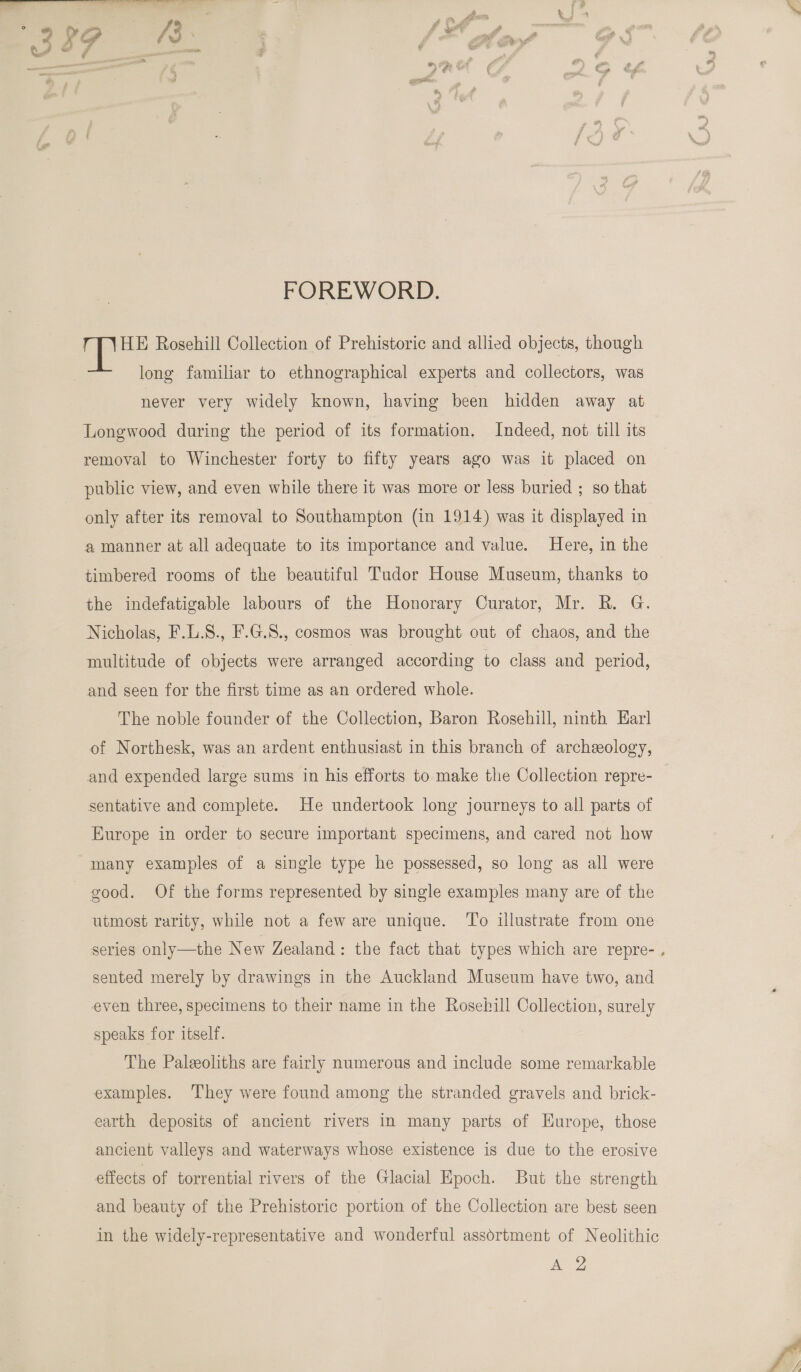  FOREWORD. HE Rosehill Collection of Prehistoric and allied objects, though long familiar to ethnographical experts and collectors, was never very widely known, having been hidden away at Longwood during the period of its formation. Indeed, not till its removal to Winchester forty to fifty years ago was it placed on public view, and even while there it was more or less buried ; so that only after its removal to Southampton (in 1914) was it displayed in a manner at all adequate to its importance and value. Here, in the timbered rooms of the beautiful Tudor House Museum, thanks to the indefatigable labours of the Honorary Curator, Mr. R. G. Nicholas, F.L.8., F.G.8., cosmos was brought out of chaos, and the multitude of objects were arranged according to class and period, and seen for the first time as an ordered whole. The noble founder of the Collection, Baron Rosehill, ninth Earl of Northesk, was an ardent enthusiast in this branch of archeology, sentative and complete. He undertook long journeys to all parts of Europe in order to secure important specimens, and cared not how many examples of a single type he possessed, so long as all were good. Of the forms represented by single examples many are of the utmost rarity, while not a few are unique. To illustrate from one series only—the New Zealand: the fact that types which are repre- sented merely by drawings in the Auckland Museum have two, and even three, specimens to their name in the Rosehill Collection, surely speaks for itself. The Paleeoliths are fairly numerous and include some remarkable examples. They were found among the stranded gravels and brick- earth deposits of ancient rivers in many parts of Europe, those ancient valleys and waterways whose existence is due to the erosive effects of torrential rivers of the Glacial Epoch. But the strength and beauty of the Prehistoric portion of the Collection are best seen in the widely-representative and wonderful assértment of Neolithic peas