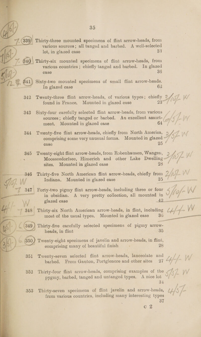    39 /, (839) ) Thirty-three mounted specimens of flint arrow-heads, from om various sources; all tanged and barbed. A well-selected lot, in glazed case 33 Thirty-six mounted specimens of flint arrow-heads, from various countries ; chiefly tanged and barbed. In glazed case 36 : Sixty-two mounted specimens of small flint avrow-heads, In glazed case 62 Twenty-three flint arrow-heads, of various types; chiefly of, ST Kf found in France. Mounted in glazed case Li gis eet te 343 Sixty-four carefully selected flint arrow-heads, from various / , sources ; chiefly tanged or barbed. An excellent assort- Pik 1 ment, Mounted in glazed case aes dod  344 Twenty-five flint arrow-heads, chiefly from North America, a a OP J ‘ay comprising some very unusual forms. Mounted in glazed wf | case AS aed | = : : ; = 345 Twenty-eight flint arrow-heads, from Robenhausen, Wangen, » 4 &lt;/ \y/ ia = Moosseedorfsee, Himerich and other Lake Dwellinge/i@/~ °— sites. Mounted in glazed case 200-7, Thirty-five North American flint arrow-heads, chiefly from 1/3) Ard Indiana. Mounted in glazed case OO connect _ Forty-two pigmy flint arrow-heads, including three or four in obsidian. A very pretty collection, all mounted in * glazed case AQ. 3 ¥! | Thirty-six North American arrow-heads, in flint, including sor most of the usual types. Mounted in glazed case 30  (349 Thirty-five carefully selected specimens of pigmy arrow- ements heads, in flint 30 Twenty-eight specimens of javelin and arrow-heads, in flint, | comprising many of beautiful finish - 28  351 Twenty-seven selected flint arrow-heads, lanceolate and , // },4/ barbed. From Ganton, Portglenore hid other sites 27 th, fafm PX 352 Thirty-four flint arrow-heads, comprising examples of the ~~ re 4 yV/ pygmy, barbed, tanged and untanged types. A nice lot S/9f- | 34 353 Thirty-seven specimens of flint javelin and arrow-heads, / 1/3 2 from various countries, including many interesting types ‘ / 3 37 eZ \