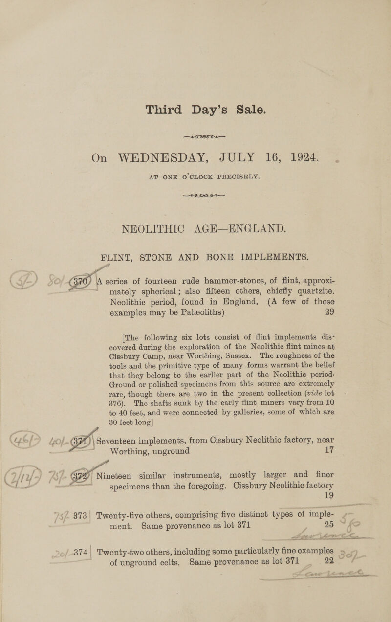 Third Day’s Sale.  On WEDNESDAY, JULY 16, 1924. AT ONE O'CLOCK PRECISELY.  NEOLITHIC AGE—ENGLAND. PLINT, STONE AND BONE IMPLEMENTS. - ug x SS a <<  3hO/ A series of fourteen rude hammer-stones, of flint, approxi- “~~! mately spherical; also fifteen others, chiefly quartzite. Neolithic period, found in England, (A few of these examples may be Paleoliths) 29 [The following six lots consist of flint implements dis- covered during the exploration of the Neolithic flint mines at Cissbury Camp, near Worthing, Sussex. The roughness of the tools and the primitive type of many forms warrant the belief that they belong to the earlier part of the Neolithic period- Ground or polished specimens from this source are extremely rare, though there are two in the present collection (vide lot 376). The shafts sunk by the early flint miners vary from 10 to 40 feet, and were connected by galleries, some of which are 30 feet long] A) \ Seventeen implements, from Cissbury Neolithic factory, near  Worthing, unground Ly Pd > Aye B72 Nineteen similar instruments, mostly larger and finer i specimens than the foregoing. Cissbury Neolithic factory 19 7$/- 373 Twenty-five others, comprising five distinct types of imple- an | ment. Same provenance as lot 371 ; 95 ~ eS Lphus ¥ ty. ant. bs en essa RRA MATIN ETE of-314 Twenty-two others, including some particularly fineexamples = | of unground celts. Same provenance as lot 371 99. ™“) 5 aa € Sea ee AN EE