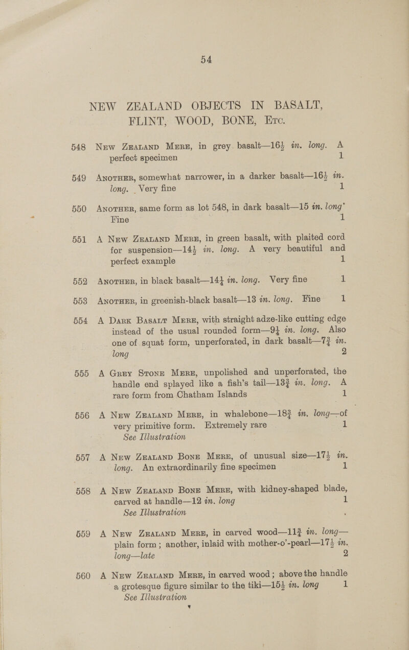 D4 NEW ZEALAND OBJECTS IN BASALT, FLINT, WOOD, BONE, Erc. 548 New Zeavanp Merz, in grey. basalt—16} im. long. A perfect specimen 1 549 ANoTHER, somewhat narrower, in a darker basalt—16} mm. long. _ Very fine wt 550 ANnorTHer, same form as lot 548,.in dark basalt—15 in. long’ Fine . | i 551 A New Zeavanp Merz, in green basalt, with plaited cord for suspension—14} in. long. A very beautiful and perfect example | if 552 Anortuur, in black basalt—14} am. long. Very fine ul 553 ANOTHER, in ereenish-black basalt—13 an. long. Fine 1 554 A Dark Basaut Mers, with straight adze-like cutting edge instead of the usual rounded form—9} in. long. Also one of squat form, unperforated, in dark basalt—7j im. long 2 555 A Grey Stone Mere, unpolished and unperforated, the handle end splayed like a fish’s tail—133 mm. long. A rare form from Chatham Islands i 556 A New ZeauaAnp Memrs, in whalebone—18? i. long—otf very primitive form. Extremely rare 1 See Illustration : 557 A New Zeavanp Bone Mere, of unusual size—17} m. long. An extraordinarily fine specimen 1 558 A New Zmavanp Bone Mere, with kidney-shaped blade, carved at handle—12 in. long 1 See Illustration 559 A New Zeatanp Mere, in carved wood—11? m. long— plain form ; another, inlaid with mother-o’-pearl—174 im. long—late 2 560 A New ZeavAnp MERE, in carved wood; above the handle ~ a grotesque figure similar to the tiki—15} a. long i: See Illustration q