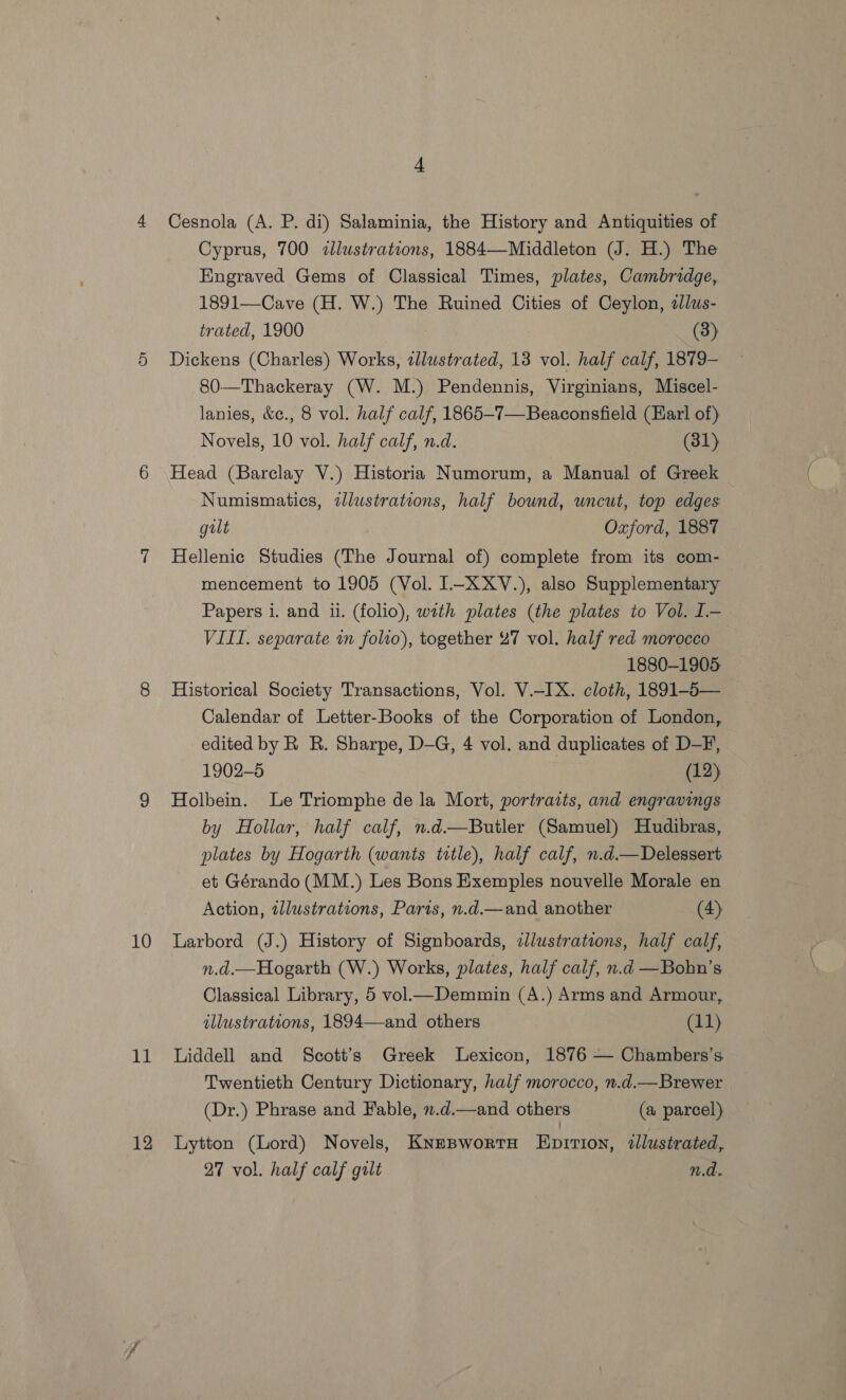10 Abs 12 4 Cesnola (A. P. di) Salaminia, the History and Antiquities of Cyprus, 700 zlluwstrations, 1884—Middleton (J. H.) The Engraved Gems of Classical Times, plates, Cambridge, 1891—Cave (H. W.) The Ruined Cities of Ceylon, alus- trated, 1900 (3) Dickens (Charles) Works, zlustrated, 13 vol. half calf, 1879- 80-—Thackeray (W. M.) Pendennis, Virginians, Miscel- lanies, &amp;c., 8 vol. half calf, 1865-7—Beaconsfield (Earl of) Novels, 10 vol. half calf, n.d. (31) Head (Barclay V.) Historia Numorum, a Manual of Greek Numismatics, tlustrations, half bound, uncut, top edges gilt Oxford, 1887 Hellenic Studies (The Journal of) complete from its com- mencement to 1905 (Vol. 1-XXV.), also Supplementary Papers i. and i. (folio), wath plates (the plates to Vol. I.— VIII. separate wm folio), together 27 vol. half red morocco 1880-1905: Historical Society Transactions, Vol. V.-IX. cloth, 1891-5— Calendar of Letter-Books of the Corporation of London, edited by R R. Sharpe, D-G, 4 vol. and duplicates of D-F, 1902-5 (12) Holbein. Le Triomphe de la Mort, portraits, and engravings by Hollar, half calf, n.d.—Butler (Samuel) Hudibras, plates by Hogarth (wants title), half calf, n.d.—Delessert. et Gérando (MM.) Les Bons Exemples nouvelle Morale en Action, illustrations, Parts, n.d.—and another (4) Larbord (J.) History of Signboards, zJlustrations, half calf, n.d.—Hogarth (W.) Works, plates, half calf, n.d —Bobn’s Classical Library, 5 vol—Demmin (A.) Arms and Armour, illustrations, 1894—and others (11) Liddell and Scott’s Greek Lexicon, 1876 — Chambers’s Twentieth Century Dictionary, half morocco, n.d.—Brewer (Dr.) Phrase and Fable, n.d.—and others (a parcel) Lytton (Lord) Novels, KnesBworts Enpirion, illustrated,