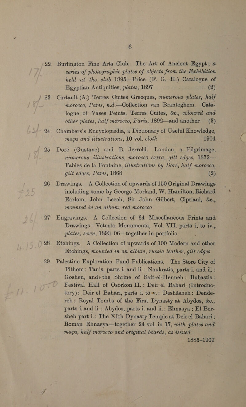 22 24 25 26 27 28 29 Burlington Fine Arts Club. The Art of Ancient Egypt; a series of photographic plates of objects from the Hxhabition held at the club 1895—Price (EF. G. H.) Catalogue of Egyptian Antiquities, plates, 1897 (2) Cartault (A.) Terres Cuites Grecques, nwmerous plates, half morocco, Paris, n.d.—Collection van Branteghem. Cata- logue of Vases Peints, Terres Cuites, &amp;c., colowred and other plates, half morocco, Parts, 1892—and another (38) Chambers’s Encyclopedia, a Dictionary of Useful Knowledge, maps and wlustrations, 10 vol. cloth 1904 Doré (Gustave) and B. Jerrold. London, a Pilgrimage, numerous tlustrations, morocco extra, gilt edges, 1872— Fables de la Fontaine, sllustrations by Doré, half morocco, gilt edges, Paris, 1868 (2) Drawings. A Collection of upwards of 150 Original Drawings. including some by George Morland, W. Hamilton, Richard Karlom, John Leech, Sir John Gilbert, Cipriani, &amp;c., mounted in an album, red morocco Engravings. A Collection of 64 Miscellaneous Prints and Drawings: Vetusta Monumenta, Vol. VII. parts i. to iv., plates, sewn, 1893-06 — together in portfolio Etchings. A Collection of upwards of 100 Modern and other Hichings, mounted im an album, russia leather, gilt edges Palestine Exploration Fund Publications. The Store City of Pithom: Tanis, parts i. and ii.: Naukratis, parts i. and ii. : Goshen, andj-the Shrine of Saft-el-Henneh: Bubastis : Festival Hall of Osorkon II.: Deir el Bahari (Introduc- tory): Deir el Bahari, parts i. tow.: Deshdisheh: Dende- reh: Royal Tombs of the First Dynasty at Abydos, &amp;c., parts i. and ii.: Abydos, parts i. and ii.: Ehnasya: Hl Ber- sheh part i.: The XIth Dynasty Temple at Deir el Bahari ; Roman Ehnasya—together 24 vol. in 17, with plates and maps, half morocco and origimal boards, as issued 1885-1907