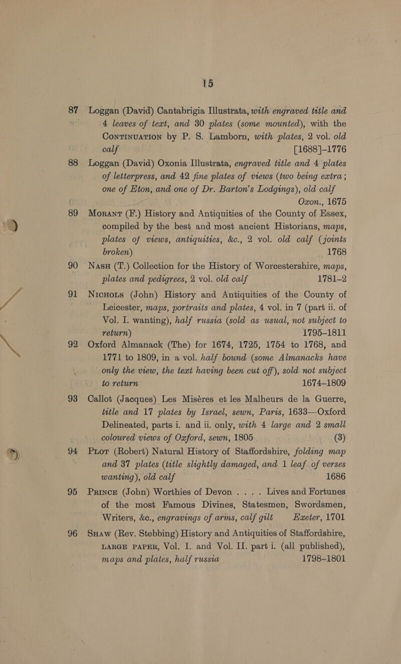 Lo 87 88 89 90 91 92 94 95 96 15 4 leaves of text, and 30 plates (some mounted), with the Continuation by P. 8. Lamborn, with plates, 2 vol. old calf ) [1688 ]-1776 Loggan (David) Oxonia Illustrata, engraved title and 4 plates of letterpress, and 42 fine plates of views (two being extra; one of Eton, and one of Dr. Barton's Lodgings), old calf | Oxon., 1675 Morant (F'.) History and Antiquities of the County of Essex, compiled by the best and most ancient Historians, maps, plates of views, antiquities, &amp;c., 2 vol. old calf (joints broken) 1768 Nass (T.) Collection for the History of Worcestershire, maps, plates and pedigrees, 2 vol. old calf 1781-2 Nicnouts (John) History and Antiquities of the County of _ Leicester, maps, portraits and plates, 4 vol. in 7 (part ii. of Vol. I. wanting), half russia (sold as usual, not subject to return) 1795-1811 Oxford Almanack (The) for 1674, 1725, 1754 to 1768, and 1771 to 1809, in a vol. half bound (some Almanacks have only the view, the text having been cut off), sold not subject to return 1674~1809 Callot (Jacques) Les Miséres et les Malheurs de la Guerre, _ ttle and 17 plates by Israel, sewn, Paris, 1633—Oxford Delineated, parts i. and ii. only, with 4 large and 2 small coloured views of Oxford, sewn, 1805 (3) Prot (Robert) Natural History of Staffordshire, folding map and 37 plates (title slightly damaged, and 1 leaf.of verses wanting), old calf 7 1686 Prince (John) Worthies of Devon .. . . Lives and Fortunes of the most Famous Divines, Statesmen, Swordsmen, Writers, &amp;c., engravings of arms, calf gilt Exeter, 1701 SHaw (Rey. Stebbing) History and Antiquities of Staffordshire, LARGE PAPER, Vol. I. and Vol. II. parti. (all published), maps and plates, half russia 1798-1801
