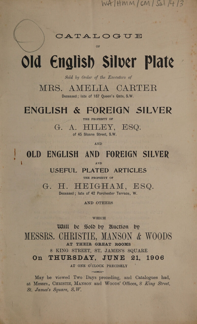 f Old Enalish Silver Plate — Sold by Order of the Executors of MRS. AMELIA CARTER Deceased ; late of 187 Queen’s Gate, S.W. ENGLISH &amp; FOREIGN SILVER THE PROPERTY OF aac ga) a aploat| wa hg Ra 3 a pad nso) of 45 Sloane Street, $.W. AND | OLD ENGLISH AND FOREIGN SILVER \ AND USEFUL PLATED ARTICLES THE PROPERTY OF GH HHhIGHAM, ESO. Deceased ; late of 42 Porchester Terrace, W. AND OTHERS WHICH Will be Sold by Auction by MESSRS. CHRISTIE, MANSON &amp; WOODS AT THEIR GREAT ROOMS 8 KING STREET, ST. JAMES’S SQUARE On THURSDAY, JUNE 21, 1906 AT ONE O'CLOCK PRECISELY May be viewed Two Days preceding, and Catalogues had, at Messrs, CHRISTIE, MANSonN and Woops’ Offices, 8 King Street, St. James’s Square, S.W.