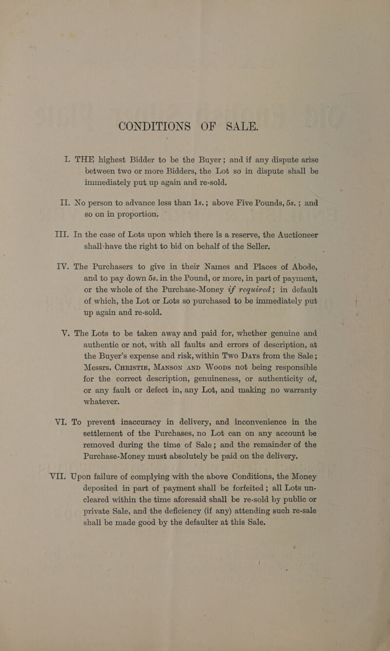 CONDITIONS OF SALE. I. THE highest Bidder to be the Buyer; and if any dispute arise between two or more Bidders, the Lot so in dispute shall be immediately put up again and re-sold. II. No person to advance less than 1s.; above Five Pounds, 5s. ; and so on in proportion. | : III. In the case of Lots upon which there is a reserve, the Auctioneer shall-have the right to bid on behalf of the Seller. IV. The Purchasers to give in their Names and Places of Abode, and to pay down ds. in the Pound, or more, in part of payment, or the whole of the Purchase-Money tf required; in default of which, the Lot or Lots so purchased to be immediately put up again and re-sold. VY. The Lots to be taken away and paid for, whether genuine and authentic or not, with all faults and errors of description, at the Buyer’s expense and risk, within Two Days from the Sale; Messrs. CHRISTIE, Manson and Woops not being responsible for the correct description, genuineness, or authenticity of, or any fault or defect in, any Lot, and making no warranty whatever. VI. To prevent inaccuracy in delivery, and inconvenience in the settlement of the Purchases, no Lot can on any account be removed during the time of Sale; and the remainder of the Purchase-Money must absolutely be paid on the delivery. VII. Upon failure of complying with the above Conditions, the Money deposited in part of payment shall be forfeited ; all Lots un- cleared within the time aforesaid shall be re-sold by public or private Sale, and the deficiency (if any) attending such re-sale shall be made good by the defaulter at this Sale.